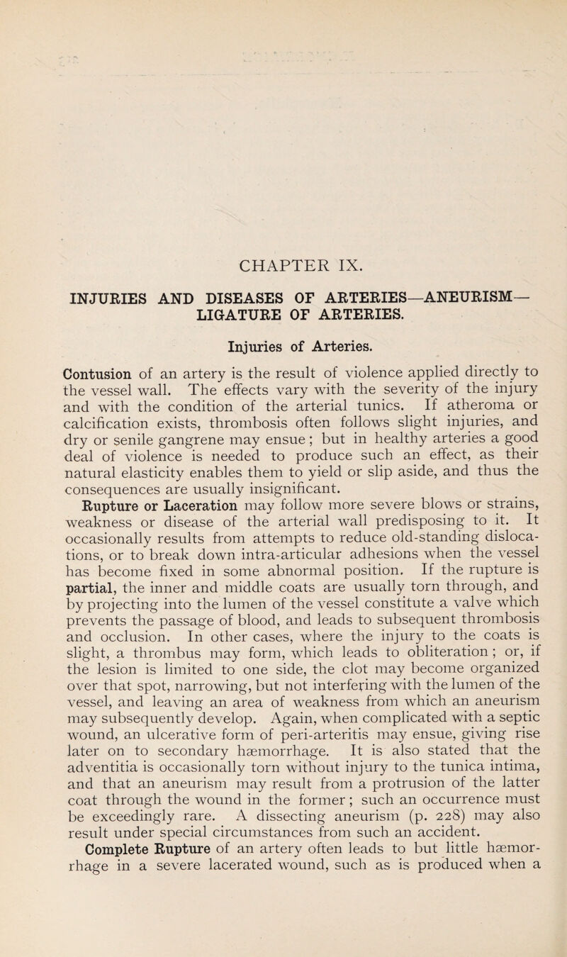 INJURIES AND DISEASES OF ARTERIES—ANEURISM— LIGATURE OF ARTERIES. Injuries of Arteries. Contusion of an artery is the result of violence applied directly to the vessel wall. The effects vary with the severity of the injury and with the condition of the arterial tunics. If atheroma or calcification exists, thrombosis often follows slight injuries, and dry or senile gangrene may ensue; but in healthy arteries a good deal of violence is needed to produce such an effect, as their natural elasticity enables them to yield or slip aside, and thus the consequences are usually insignificant. Rupture or Laceration may follow more severe blows or strains, weakness or disease of the arterial wall predisposing to it. It occasionally results from attempts to reduce old-standing disloca¬ tions, or to break down intra-articular adhesions when the vessel has become fixed in some abnormal position. If the rupture is partial, the inner and middle coats are usually torn through, and by projecting into the lumen of the vessel constitute a valve which prevents the passage of blood, and leads to subsequent thrombosis and occlusion. In other cases, where the injury to the coats is slight, a thrombus may form, which leads to obliteration ; or, if the lesion is limited to one side, the clot may become organized over that spot, narrowing, but not interfering with the lumen of the vessel, and leaving an area of weakness from which an aneurism may subsequently develop. Again, when complicated with a septic wound, an ulcerative form of peri-arteritis may ensue, giving rise later on to secondary haemorrhage. It is also stated that the adventitia is occasionally torn without injury to the tunica intima, and that an aneurism may result from a protrusion of the latter coat through the wound in the former; such an occurrence must be exceedingly rare. A dissecting aneurism (p. 228) may also result under special circumstances from such an accident. Complete Rupture of an artery often leads to but little haemor¬ rhage in a severe lacerated wound, such as is produced when a