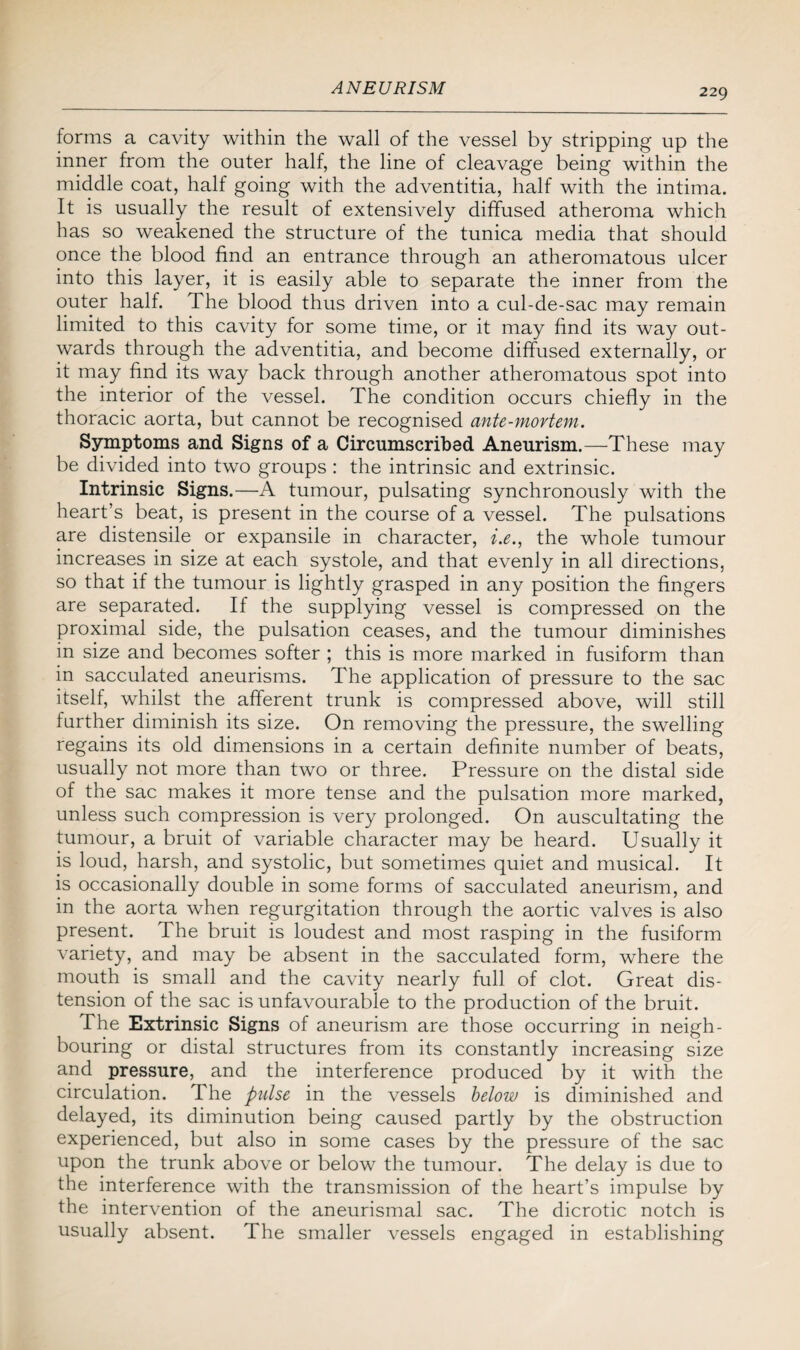 forms a cavity within the wall of the vessel by stripping up the inner from the outer half, the line of cleavage being within the middle coat, half going with the adventitia, half with the intima. It is usually the result of extensively diffused atheroma which has so weakened the structure of the tunica media that should once the blood find an entrance through an atheromatous ulcer into this layer, it is easily able to separate the inner from the outer half. The blood thus driven into a cul-de-sac may remain limited to this cavity for some time, or it may find its way out¬ wards through the adventitia, and become diffused externally, or it may find its way back through another atheromatous spot into the interior of the vessel. The condition occurs chiefly in the thoracic aorta, but cannot be recognised ante-mortem. Symptoms and Signs of a Circumscribed Aneurism.—These may be divided into two groups : the intrinsic and extrinsic. Intrinsic Signs.—A tumour, pulsating synchronously with the heart’s beat, is present in the course of a vessel. The pulsations are distensile or expansile in character, i.e., the whole tumour increases in size at each systole, and that evenly in all directions, so that if the tumour is lightly grasped in any position the fingers are separated. If the supplying vessel is compressed on the proximal side, the pulsation ceases, and the tumour diminishes in size and becomes softer ; this is more marked in fusiform than in sacculated aneurisms. The application of pressure to the sac itself, whilst the afferent trunk is compressed above, will still further diminish its size. On removing the pressure, the swelling regains its old dimensions in a certain definite number of beats, usually not more than two or three. Pressure on the distal side of the sac makes it more tense and the pulsation more marked, unless such compression is very prolonged. On auscultating the tumour, a bruit of variable character may be heard. Usually it is loud, harsh, and systolic, but sometimes quiet and musical. It is occasionally double in some forms of sacculated aneurism, and in the aorta when regurgitation through the aortic valves is also present. The bruit is loudest and most rasping in the fusiform variety, and may be absent in the sacculated form, where the mouth is small and the cavity nearly full of clot. Great dis¬ tension of the sac is unfavourable to the production of the bruit. The Extrinsic Signs of aneurism are those occurring in neigh¬ bouring or distal structures from its constantly increasing size and pressure, and the interference produced by it with the circulation. The pulse in the vessels below is diminished and delayed, its diminution being caused partly by the obstruction experienced, but also in some cases by the pressure of the sac upon the trunk above or below the tumour. The delay is due to the interference with the transmission of the heart’s impulse by the intervention of the aneurismal sac. The dicrotic notch is usually absent. The smaller vessels engaged in establishing