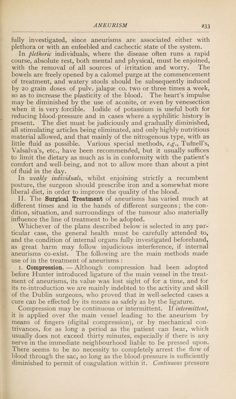 fully investigated, since aneurisms are associated either with plethora or with an enfeebled and cachectic state of the system. In plethoric individuals, where the disease often runs a rapid course, absolute rest, both mental and physical, must be enjoined, with the removal of all sources of irritation and worry. The bowels are freely opened by a calomel purge at the commencement of treatment, and watery stools should be subsequently induced by 20 grain doses of pulv. jalapae co. two or three times a week, so as to increase the plasticity of the blood. The heart’s impulse may be diminished by the use of aconite, or even by venesection when it is very forcible. Iodide of potassium is useful both for reducing blood-pressure and in cases where a syphilitic history is present. The diet must be judiciously and gradually diminished, all stimulating articles being eliminated, and only highly nutritious material allowed, and that mainly of the nitrogenous type, with as little fluid as possible. Various special methods, e.g., Tufnell’s, Valsalva’s, etc., have been recommended, but it usually suffices to limit the dietary as much as is in conformity with the patient’s comfort and well-being, and not to allow more than about a pint of fluid in the day. In weakly individuals, whilst enjoining strictly a recumbent posture, the surgeon should prescribe iron and a somewhat more liberal diet, in order to improve the quality of the blood. II. The Surgical Treatment of aneurisms has varied much at different times and in the hands of different surgeons; the con¬ dition, situation, and surroundings of the tumour also materially influence the line of treatment to be adopted. Whichever of the plans described below is selected in any par¬ ticular case, the general health must be carefully attended to, and the condition of internal organs fully investigated beforehand, as great harm may follow injudicious interference, if internal aneurisms co-exist. The following are the main methods made use of in the treatment of aneurisms : 1. Compression. — Although compression had been adopted before Hunter introduced ligature of the main vessel in the treat¬ ment of aneurisms, its value was lost sight of for a time, and for its re-introduction we are mainly indebted to the activity and skill of the Dublin surgeons, who proved that in well-selected cases a cure can be effected by its means as safely as by the ligature. Compression may be continuous or intermittent. If intermittent, it is applied over the main vessel leading to the aneurism by means of fingers (digital compression), or by mechanical con¬ trivances, for as long a period as the patient can bear, which usually does not exceed thirty minutes, especially if there is any nerve in the immediate neighbourhood liable to be pressed upon. There seems to be no necessity to completely arrest the flow of blood through the sac, so long as the blood-pressure is sufficiently diminished to permit of coagulation within it. Continuous pressure