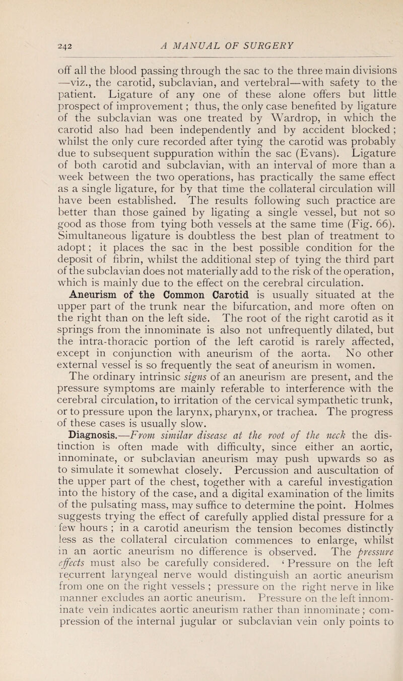 off all the blood passing through the sac to the three main divisions —viz., the carotid, subclavian, and vertebral—with safety to the patient. Ligature of any one of these alone offers but little prospect of improvement; thus, the only case benefited by ligature of the subclavian was one treated by Wardrop, in which the carotid also had been independently and by accident blocked ; whilst the only cure recorded after tying the carotid was probably due to subsequent suppuration within the sac (Evans). Ligature of both carotid and subclavian, with an interval of more than a week between the two operations, has practically the same effect as a single ligature, for by that time the collateral circulation will have been established. The results following such practice are better than those gained by ligating a single vessel, but not so good as those from tying both vessels at the same time (Fig. 66). Simultaneous ligature is doubtless the best plan of treatment to adopt; it places the sac in the best possible condition for the deposit of fibrin, whilst the additional step of tying the third part of the subclavian does not materially add to the risk of the operation, which is mainly due to the effect on the cerebral circulation. Aneurism of the Common Carotid is usually situated at the upper part of the trunk near the bifurcation, and more often on the right than on the left side. The root of the right carotid as it springs from the innominate is also not unfrequently dilated, but the intra-thoracic portion of the left carotid is rarely affected, except in conjunction with aneurism of the aorta. No other external vessel is so frequently the seat of aneurism in women. The ordinary intrinsic signs of an aneurism are present, and the pressure symptoms are mainly referable to interference with the cerebral circulation, to irritation of the cervical sympathetic trunk, or to pressure upon the larynx, pharynx, or trachea. The progress of these cases is usually slow. Diagnosis.—From similar disease at the root of the neck the dis¬ tinction is often made with difficulty, since either an aortic, innominate, or subclavian aneurism may push upwards so as to simulate it somewhat closely. Percussion and auscultation of the upper part of the chest, together with a careful investigation into the history of the case, and a digital examination of the limits of the pulsating mass, may suffice to determine the point. Holmes suggests trying the effect of carefully applied distal pressure for a few hours ; in a carotid aneurism the tension becomes distinctly less as the collateral circulation commences to enlarge, whilst in an aortic aneurism no difference is observed. The pressure effects must also be carefully considered. ‘ Pressure on the left recurrent laryngeal nerve would distinguish an aortic aneurism from one on the right vessels ; pressure on the right nerve in like manner excludes an aortic aneurism. Pressure on the left innom¬ inate vein indicates aortic aneurism rather than innominate; com¬ pression of the internal jugular or subclavian vein only points to