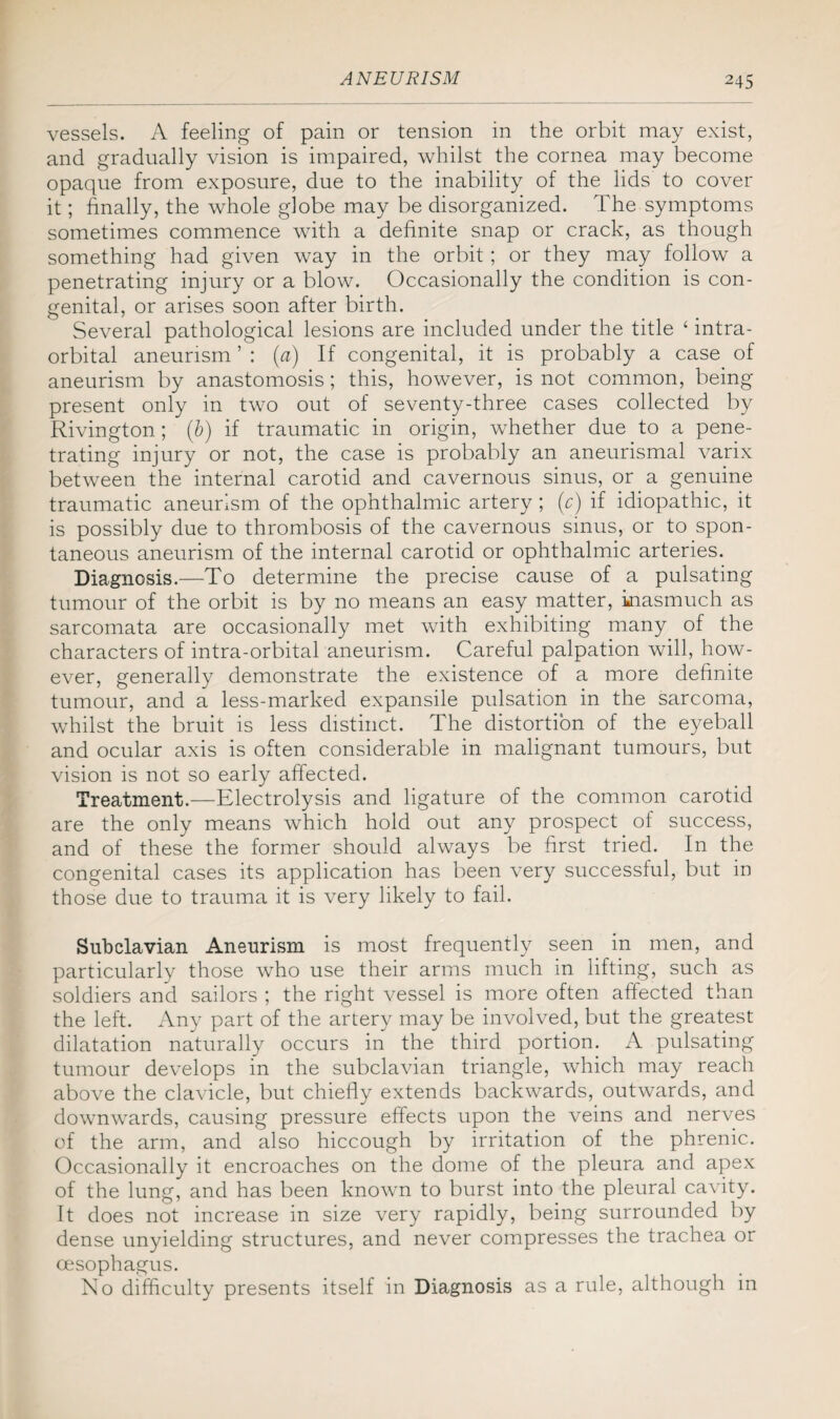 vessels. A feeling of pain or tension in the orbit may exist, and gradually vision is impaired, whilst the cornea may become opaque from exposure, due to the inability of the lids to cover it; finally, the whole globe may be disorganized. The symptoms sometimes commence with a definite snap or crack, as though something had given way in the orbit; or they may follow a penetrating injury or a blow. Occasionally the condition is con¬ genital, or arises soon after birth. Several pathological lesions are included under the title ‘ intra¬ orbital aneurism ’ : (a) If congenital, it is probably a case of aneurism by anastomosis; this, however, is not common, being- present only in two out of seventy-three cases collected by Rivington; (b) if traumatic in origin, whether due to a pene¬ trating injury or not, the case is probably an aneurismal varix between the internal carotid and cavernous sinus, or a genuine traumatic aneurism of the ophthalmic artery; (c) if idiopathic, it is possibly due to thrombosis of the cavernous sinus, or to spon¬ taneous aneurism of the internal carotid or ophthalmic arteries. Diagnosis.—To determine the precise cause of a pulsating tumour of the orbit is by no means an easy matter, inasmuch as sarcomata are occasionally met with exhibiting many of the characters of intra-orbital aneurism. Careful palpation will, how¬ ever, generally demonstrate the existence of a more definite tumour, and a less-marked expansile pulsation in the sarcoma, whilst the bruit is less distinct. The distortion of the eyeball and ocular axis is often considerable in malignant tumours, but vision is not so early affected. Treatment.—Electrolysis and ligature of the common carotid are the only means which hold out any prospect of success, and of these the former should always be first tried. In the congenital cases its application has been very successful, but in those due to trauma it is very likely to fail. Subclavian Aneurism is most frequently seen in men, and particularly those who use their arms much in lifting, such as soldiers and sailors ; the right vessel is more often affected than the left. Any part of the artery may be involved, but the greatest dilatation naturally occurs in the third portion. A pulsating tumour develops in the subclavian triangle, which may reach above the clavicle, but chiefly extends backwards, outwards, and downwards, causing pressure effects upon the veins and nerves of the arm, and also hiccough by irritation of the phrenic. Occasionally it encroaches on the dome of the pleura and apex of the lung, and has been known to burst into the pleural cavity. It does not increase in size very rapidly, being surrounded by dense unyielding structures, and never compresses the trachea or oesophagus. No difficulty presents itself in Diagnosis as a rule, although in