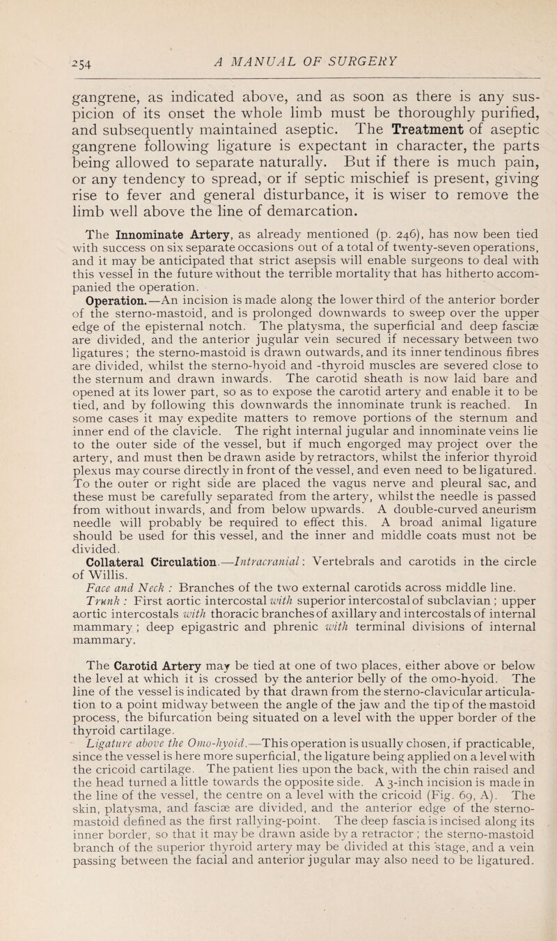gangrene, as indicated above, and as soon as there is any sus¬ picion of its onset the whole limb must be thoroughly purified, and subsequently maintained aseptic. The Treatment of aseptic gangrene following ligature is expectant in character, the parts being allowed to separate naturally. But if there is much pain, or any tendency to spread, or if septic mischief is present, giving rise to fever and general disturbance, it is wiser to remove the limb well above the line of demarcation. The Innominate Artery, as already mentioned (p. 246), has now been tied with success on six separate occasions out of a total of twenty-seven operations, and it may be anticipated that strict asepsis will enable surgeons to deal with this vessel in the future without the terrible mortality that has hitherto accom¬ panied the operation. Operation.—An incision is made along the lower third of the anterior border of the sterno-mastoid, and is prolonged downwards to sweep over the upper edge of the episternal notch. The platysma, the superficial and deep fasciae are divided, and the anterior jugular vein secured if necessary between two ligatures; the sterno-mastoid is drawn outwards, and its inner tendinous fibres are divided, whilst the sterno-hyoid and -thyroid muscles are severed close to the sternum and drawn inwards. The carotid sheath is now laid bare and opened at its lower part, so as to expose the carotid artery and enable it to be tied, and by following this downwards the innominate trunk is reached. In some cases it may expedite matters to remove portions of the sternum and inner end of the clavicle. The right internal jugular and innominate veins lie to the outer side of the vessel, but if much engorged may project over the artery, and must then be drawn aside by retractors, whilst the inferior thyroid plexus may course directly in front of the vessel, and even need to be ligatured. To the outer or right side are placed the vagus nerve and pleural sac, and these must be carefully separated from the artery, whilst the needle is passed from without inwards, and from below upwards. A double-curved aneurism needle will probably be required to effect this. A broad animal ligature should be used for this vessel, and the inner and middle coats must not be divided. Collateral Circulation.—Intracranial: Vertebrals and carotids in the circle of Willis. Face and Neck : Branches of the two external carotids across middle line. Trunk : First aortic intercostal with superior intercostal of subclavian ; upper aortic intercostals with thoracic branches of axillary and intercostals of internal mammary ; deep epigastric and phrenic with terminal divisions of internal mammary. The Carotid Artery may be tied at one of two places, either above or below the level at which it is crossed by the anterior belly of the omo-hyoid. The line of the vessel is indicated by that drawn from the sterno-clavicular articula¬ tion to a point midway between the angle of the jaw and the tip of the mastoid process, the bifurcation being situated on a level with the upper border of the thyroid cartilage. Ligature above the Omo-hyoid.—This operation is usually chosen, if practicable, since the vessel is here more superficial, the ligature being applied on a level with the cricoid cartilage. The patient lies upon the back, with the chin raised and the head turned a little towards the opposite side. A 3-inch incision is made in the line of the vessel, the centre on a level with the cricoid (Fig. 69, A). The skin, platysma, and fasciae are divided, and the anterior edge of the sterno- mastoid defined as the first rallying-point. The deep fascia is incised along its inner border, so that it maybe drawn aside by a retractor ; the sterno-mastoid branch of the superior thyroid artery may be divided at this stage,'and a vein passing between the facial and anterior jugular may also need to be ligatured.