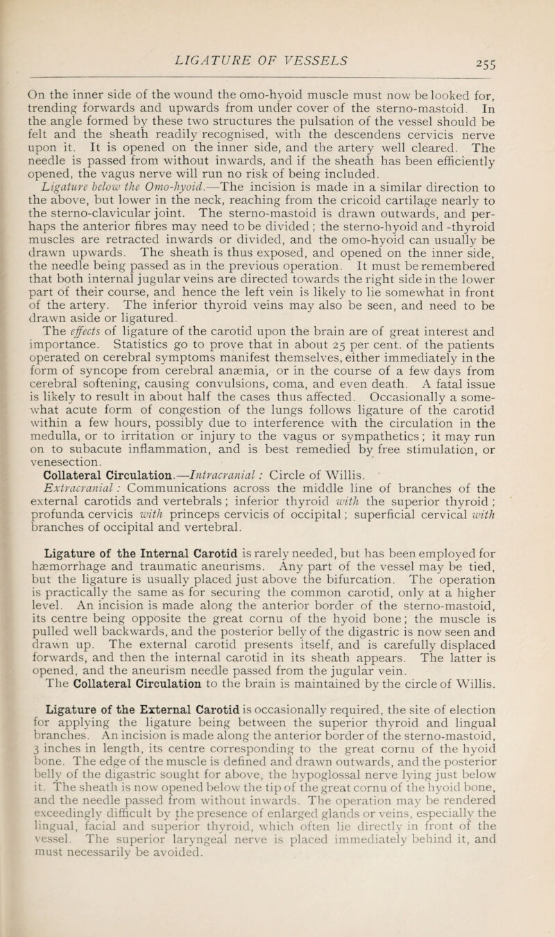 On the inner side of the wound the omo-hyoid muscle must now be looked for, trending forwards and upwards from under cover of the sterno-mastoid. In the angle formed by these two structures the pulsation of the vessel should be felt and the sheath readily recognised, with the descendens cervicis nerve upon it. It is opened on the inner side, and the artery well cleared. The needle is passed from without inwards, and if the sheath has been efficiently opened, the vagus nerve will run no risk of being included. Ligature below the Omo-hyoid.—The incision is made in a similar direction to the above, but lower in the neck, reaching from the cricoid cartilage nearly to the sterno-clavicular joint. The sterno-mastoid is drawn outwards, and per¬ haps the anterior fibres may need to be divided ; the sterno-hyoid and -thyroid muscles are retracted inwards or divided, and the omo-hyoid can usually be drawn upwards. The sheath is thus exposed, and opened on the inner side, the needle being passed as in the previous operation. It must be remembered that both internal jugular veins are directed towards the right side in the lower part of their course, and hence the left vein is likely to lie somewhat in front of the artery. The inferior thyroid veins may also be seen, and need to be drawn aside or ligatured. The effects of ligature of the carotid upon the brain are of great interest and importance. Statistics go to prove that in about 25 per cent, of the patients operated on cerebral symptoms manifest themselves, either immediately in the form of syncope from cerebral anaemia, or in the course of a few days from cerebral softening, causing convulsions, coma, and even death. A fatal issue is likely to result in about half the cases thus affected. Occasionally a some¬ what acute form of congestion of the lungs follows ligature of the carotid within a few hours, possibly due to interference with the circulation in the medulla, or to irritation or injury to the vagus or sympathetics; it may run on to subacute inflammation, and is best remedied by free stimulation, or venesection. Collateral Circulation.—Intracranial: Circle of Willis. Extracranial: Communications across the middle line of branches of the external carotids and vertebrals ; inferior thyroid with the superior thyroid ; profunda cervicis with princeps cervicis of occipital; superficial cervical with branches of occipital and vertebral. Ligature of the Internal Carotid is rarely needed, but has been employed for haemorrhage and traumatic aneurisms. Any part of the vessel may be tied, but the ligature is usually placed just above the bifurcation. The operation is practically the same as for securing the common carotid, only at a higher level. An incision is made along the anterior border of the sterno-mastoid, its centre being opposite the great cornu of the hyoid bone; the muscle is pulled well backwards, and the posterior belly of the digastric is now seen and drawn up. The external carotid presents itself, and is carefully displaced forwards, and then the internal carotid in its sheath appears. The latter is opened, and the aneurism needle passed from the jugular vein. The Collateral Circulation to the brain is maintained by the circle of Willis. Ligature of the External Carotid is occasionally required, the site of election for applying the ligature being between the superior thyroid and lingual branches. An incision is made along the anterior border of the sterno-mastoid, 3 inches in length, its centre corresponding to the great cornu of the hyoid bone. The edge of the muscle is defined and drawn outwards, and the posterior belly of the digastric sought for above, the hypoglossal nerve lying just below it. The sheath is now opened below the tip of the great cornu of the hyoid bone, and the needle passed from without inwards. The operation may be rendered exceedingly difficult by the presence of enlarged glands or veins, especially the lingual, facial and superior thyroid, which often lie directly in front of the vessel. The superior laryngeal nerve is placed immediately behind it, and must necessarily be avoided.