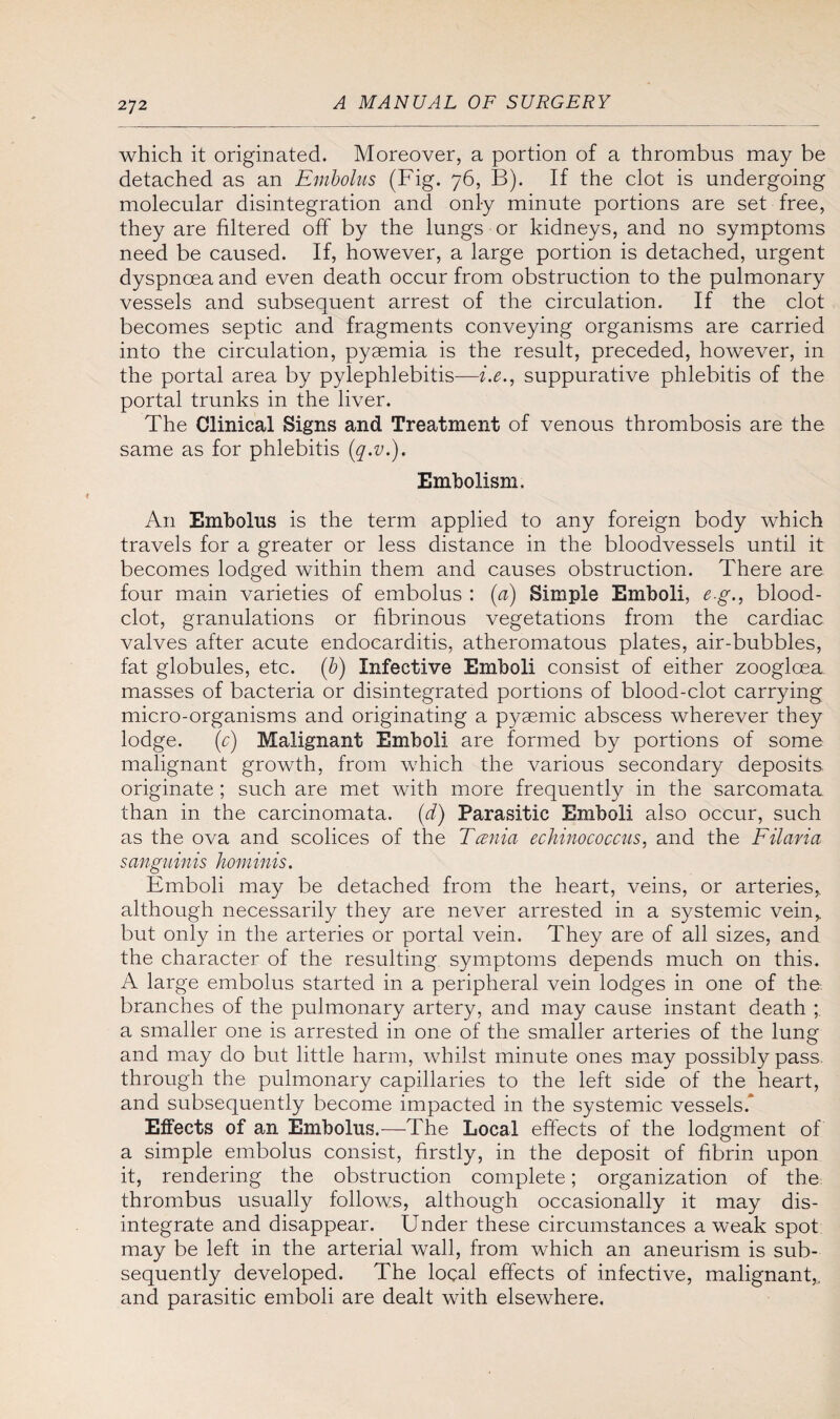 which it originated. Moreover, a portion of a thrombus may be detached as an Embolus (Fig. 76, B). If the clot is undergoing molecular disintegration and only minute portions are set free, they are filtered off by the lungs or kidneys, and no symptoms need be caused. If, however, a large portion is detached, urgent dyspnoea and even death occur from obstruction to the pulmonary vessels and subsequent arrest of the circulation. If the clot becomes septic and fragments conveying organisms are carried into the circulation, pyaemia is the result, preceded, however, in the portal area by pylephlebitis—i.e., suppurative phlebitis of the portal trunks in the liver. The Clinical Signs and Treatment of venous thrombosis are the same as for phlebitis (q.v.). Embolism. An Embolus is the term applied to any foreign body which travels for a greater or less distance in the bloodvessels until it becomes lodged within them and causes obstruction. There are four main varieties of embolus : (a) Simple Emboli, e.g., blood- clot, granulations or fibrinous vegetations from the cardiac valves after acute endocarditis, atheromatous plates, air-bubbles, fat globules, etc. (b) Infective Emboli consist of either zooglcea masses of bacteria or disintegrated portions of blood-clot carrying micro-organisms and originating a p}^aemic abscess wherever they lodge. (r) Malignant Emboli are formed by portions of some malignant growth, from which the various secondary deposits originate ; such are met with more frequently in the sarcomata than in the carcinomata, (d) Parasitic Emboli also occur, such as the ova and scolices of the Teenia echinococcus, and the Filaria sanguinis hominis. Emboli may be detached from the heart, veins, or arteries, although necessarily they are never arrested in a systemic vein, but only in the arteries or portal vein. They are of all sizes, and the character of the resulting symptoms depends much on this. A large embolus started in a peripheral vein lodges in one of the branches of the pulmonary artery, and may cause instant death ; a smaller one is arrested in one of the smaller arteries of the lung and may do but little harm, whilst minute ones may possibly pass through the pulmonary capillaries to the left side of the heart, and subsequently become impacted in the systemic vessels.* Effects of an Embolus.—The Local effects of the lodgment of a simple embolus consist, firstly, in the deposit of fibrin upon it, rendering the obstruction complete; organization of the: thrombus usually follows, although occasionally it may dis¬ integrate and disappear. Under these circumstances a weak spot may be left in the arterial wall, from which an aneurism is sub¬ sequently developed. The local effects of infective, malignant,, and parasitic emboli are dealt with elsewhere.