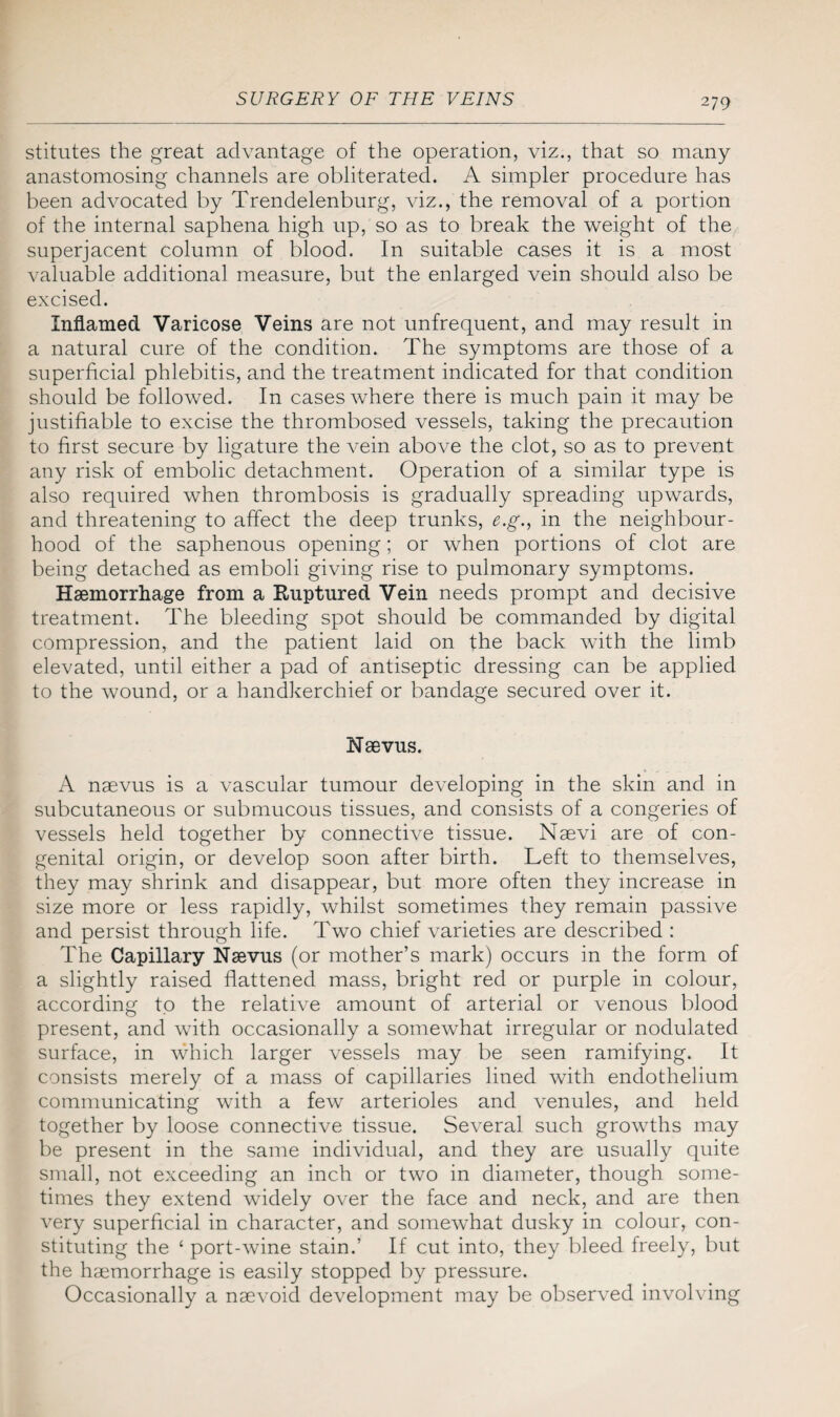 stitutes the great advantage of the operation, viz., that so many anastomosing channels are obliterated. A simpler procedure has been advocated by Trendelenburg, viz., the removal of a portion of the internal saphena high up, so as to break the weight of the superjacent column of blood. In suitable cases it is a most valuable additional measure, but the enlarged vein should also be excised. Inflamed Varicose Veins are not unfrequent, and may result in a natural cure of the condition. The symptoms are those of a superficial phlebitis, and the treatment indicated for that condition should be followed. In cases where there is much pain it may be justifiable to excise the thrombosed vessels, taking the precaution to first secure by ligature the vein above the clot, so as to prevent any risk of embolic detachment. Operation of a similar type is also required when thrombosis is gradually spreading upwards, and threatening to affect the deep trunks, e.g., in the neighbour¬ hood of the saphenous opening; or when portions of clot are being detached as emboli giving rise to pulmonary symptoms. Haemorrhage from a Ruptured Vein needs prompt and decisive treatment. The bleeding spot should be commanded by digital compression, and the patient laid on the back with the limb elevated, until either a pad of antiseptic dressing can be applied to the wound, or a handkerchief or bandage secured over it. Nsevus. A naevus is a vascular tumour developing in the skin and in subcutaneous or submucous tissues, and consists of a congeries of vessels held together by connective tissue. Naevi are of con¬ genital origin, or develop soon after birth. Left to themselves, they may shrink and disappear, but more often they increase in size more or less rapidly, whilst sometimes they remain passive and persist through life. Two chief varieties are described : The Capillary Naevus (or mother’s mark) occurs in the form of a slightly raised flattened mass, bright red or purple in colour, according to the relative amount of arterial or venous blood present, and with occasionally a somewhat irregular or nodulated surface, in which larger vessels may be seen ramifying. It consists merely of a mass of capillaries lined with endothelium communicating with a few arterioles and venules, and held together by loose connective tissue. Several such growths may be present in the same individual, and they are usually quite small, not exceeding an inch or two in diameter, though some¬ times they extend widely over the face and neck, and are then very superficial in character, and somewhat dusky in colour, con¬ stituting the ‘ port-wine stain.’ If cut into, they bleed freely, but the haemorrhage is easily stopped by pressure. Occasionally a naevoid development may be observed involving