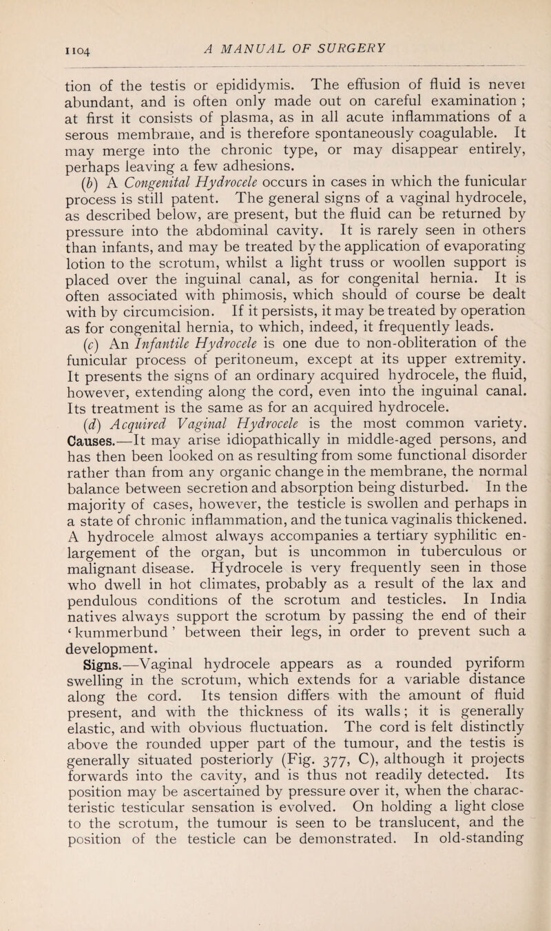 tion of the testis or epididymis. The effusion of fluid is never abundant, and is often only made out on careful examination ; at first it consists of plasma, as in all acute inflammations of a serous membrane, and is therefore spontaneously coagulable. It may merge into the chronic type, or may disappear entirely, perhaps leaving a few adhesions. (b) A Congenital Hydrocele occurs in cases in which the funicular process is still patent. The general signs of a vaginal hydrocele, as described below, are present, but the fluid can be returned by pressure into the abdominal cavity. It is rarely seen in others than infants, and may be treated by the application of evaporating lotion to the scrotum, whilst a light truss or woollen support is placed over the inguinal canal, as for congenital hernia. It is often associated with phimosis, which should of course be dealt with by circumcision. If it persists, it may be treated by operation as for congenital hernia, to which, indeed, it frequently leads. (c) An Infantile Hydrocele is one due to non-obliteration of the funicular process of peritoneum, except at its upper extremity. It presents the signs of an ordinary acquired hydrocele, the fluid, however, extending along the cord, even into the inguinal canal. Its treatment is the same as for an acquired hydrocele. (d) Acquired Vaginal Hydrocele is the most common variety. Causes.—It may arise idiopathically in middle-aged persons, and has then been looked on as resulting from some functional disorder rather than from any organic change in the membrane, the normal balance between secretion and absorption being disturbed. In the majority of cases, however, the testicle is swollen and perhaps in a state of chronic inflammation, and the tunica vaginalis thickened. A hydrocele almost always accompanies a tertiary syphilitic en¬ largement of the organ, but is uncommon in tuberculous or malignant disease. Hydrocele is very frequently seen in those who dwell in hot climates, probably as a result of the lax and pendulous conditions of the scrotum and testicles. In India natives always support the scrotum by passing the end of their ‘ kummerbund ’ between their legs, in order to prevent such a development. Signs.—Vaginal hydrocele appears as a rounded pyriform swelling in the scrotum, which extends for a variable distance along the cord. Its tension differs with the amount of fluid present, and with the thickness of its walls; it is generally elastic, and with obvious fluctuation. The cord is felt distinctly above the rounded upper part of the tumour, and the testis is generally situated posteriorly (Fig. 377, C), although it projects forwards into the cavity, and is thus not readily detected. Its position may be ascertained by pressure over it, when the charac¬ teristic testicular sensation is evolved. On holding a light close to the scrotum, the tumour is seen to be translucent, and the position of the testicle can be demonstrated. In old-standing