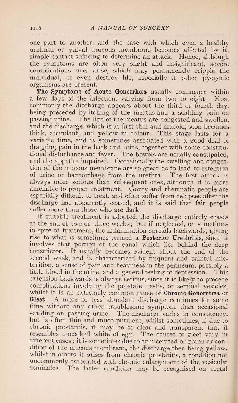 one part to another, and the ease with which even a healthy urethral or vulval mucous membrane becomes affected by it, simple contact sufficing to determine an attack. Hence, although the symptoms are often very slight and insignificant, severe complications may arise, which may permanently cripple the individual, or even destroy life, especially if other pyogenic organisms are present. The Symptoms of Acute Gonorrhoea usually commence within a few days of the infection, varying from two to eight. Most commonly the discharge appears about the third or fourth day, being preceded by itching of the meatus and a scalding pain on passing urine. The lips of the meatus are congested and swollen, and the discharge, which is at first thin and mucoid, soon becomes thick, abundant, and yellow in colour. This stage lasts for a variable time, and is sometimes associated with a good deal of dragging pain in the back and loins, together with some constitu¬ tional disturbance and fever. The bowels are usually constipated, and the appetite impaired. Occasionally the swelling and conges¬ tion of the mucous membrane are so great as to lead to retention of urine or haemorrhage from the urethra. The first attack is always more serious than subsequent ones, although it is more amenable to proper treatment. Gouty and rheumatic people are especially difficult to treat, and often suffer from relapses after the discharge has apparently ceased, and it is said that fair people suffer more than those who are dark. If suitable treatment is adopted, the discharge entirely ceases at the end of two or three weeks; but if neglected, or sometimes in spite of treatment, the inflammation spreads backwards, giving rise to what is sometimes termed a Posterior Urethritis, since it involves that portion of the canal which lies behind the deep constrictor. It usually becomes evident about the end of the second week, and is characterized by frequent and painful mic¬ turition, a sense of pain and heaviness in the perineum, possibly a little blood in the urine, and a general feeling of depression. This extension backwards is always serious, since it is likely to precede complications involving the prostate, testis, or seminal vesicles, whilst it is an extremely common cause of Chronic Gonorrhoea or Gleet. A more or less abundant discharge continues for some time without any other troublesome symptom than occasional scalding on passing urine. The discharge varies in consistency, but is often thin and muco-purulent, whilst sometimes, if due to chronic prostatitis, it may be so clear and transparent that it resembles uncooked white of egg. The causes of gleet vary in different cases ; it is sometimes due to an ulcerated or granular con¬ dition of the mucous membrane, the discharge then being yellow, whilst in others it arises from chronic prostatitis, a condition not uncommonly associated with chronic enlargement of the vesiculae seminales. The latter condition may be recognised on rectal