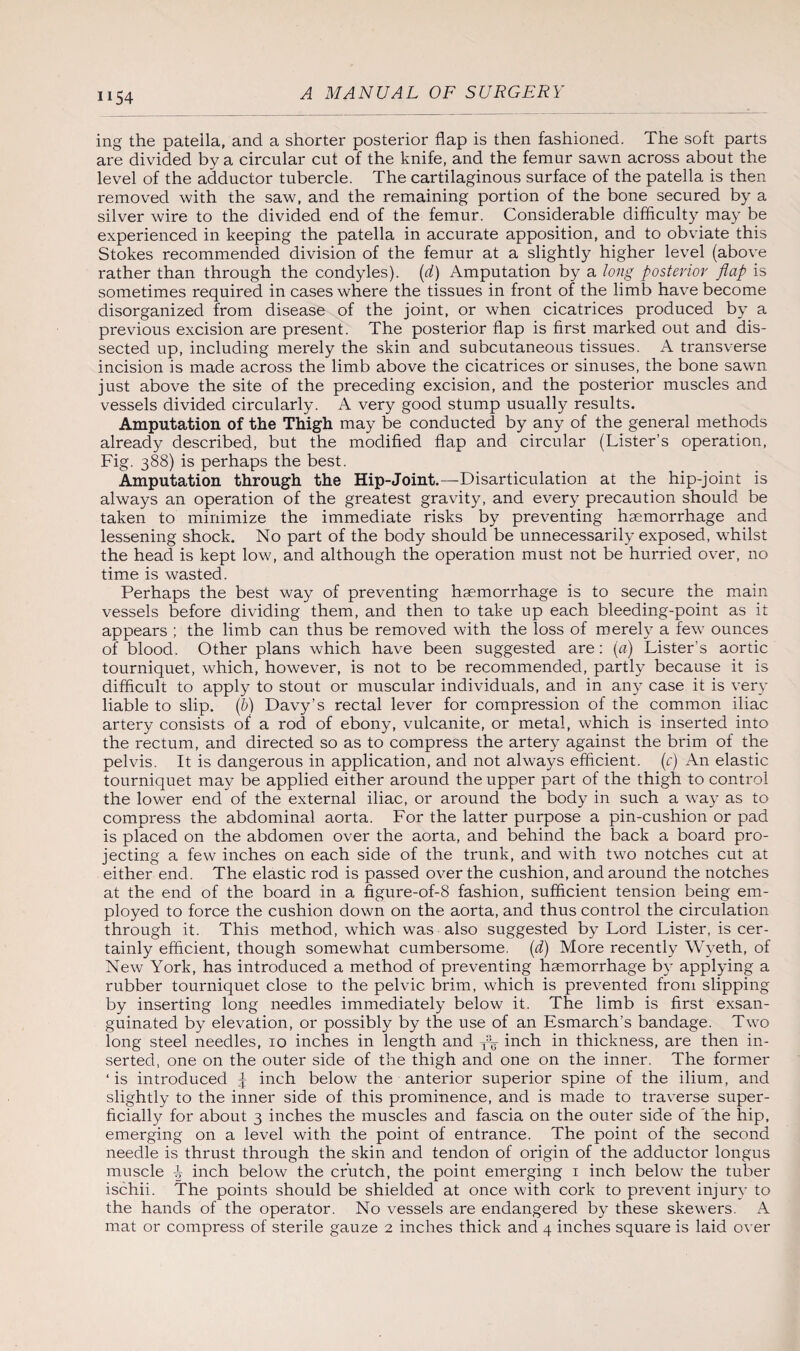 U54 ing the patella, and a shorter posterior flap is then fashioned. The soft parts are divided by a circular cut of the knife, and the femur sawn across about the level of the adductor tubercle. The cartilaginous surface of the patella is then removed with the saw, and the remaining portion of the bone secured by a silver wire to the divided end of the femur. Considerable difficulty may be experienced in keeping the patella in accurate apposition, and to obviate this Stokes recommended division of the femur at a slightly higher level (above rather than through the condyles), (d) Amputation by a long posterior flap is sometimes required in cases where the tissues in front of the limb have become disorganized from disease of the joint, or when cicatrices produced by a previous excision are present. The posterior flap is first marked out and dis¬ sected up, including merely the skin and subcutaneous tissues. A transverse incision is made across the limb above the cicatrices or sinuses, the bone sawn just above the site of the preceding excision, and the posterior muscles and vessels divided circularly. A very good stump usually results. Amputation of the Thigh may be conducted by any of the general methods already described, but the modified flap and circular (Lister’s operation, Fig. 388) is perhaps the best. Amputation through the Hip-Joint.—Disarticulation at the hip-joint is always an operation of the greatest gravity, and every precaution should be taken to minimize the immediate risks by preventing haemorrhage and lessening shock. No part of the body should be unnecessarily exposed, whilst the head is kept low, and although the operation must not be hurried over, no time is wasted. Perhaps the best way of preventing haemorrhage is to secure the main vessels before dividing them, and then to take up each bleeding-point as it appears ; the limb can thus be removed with the loss of merely a few ounces of blood. Other plans which have been suggested are: (a) Lister’s aortic tourniquet, which, however, is not to be recommended, partly because it is difficult to apply to stout or muscular individuals, and in any case it is very liable to slip, (b) Davy’s rectal lever for compression of the common iliac artery consists of a rod of ebony, vulcanite, or metal, which is inserted into the rectum, and directed so as to compress the artery against the brim of the pelvis. It is dangerous in application, and not always efficient. (c) An elastic tourniquet may be applied either around the upper part of the thigh to control the lower end of the external iliac, or around the body in such a way as to compress the abdominal aorta. For the latter purpose a pin-cushion or pad is placed on the abdomen over the aorta, and behind the back a board pro¬ jecting a few inches on each side of the trunk, and with two notches cut at either end. The elastic rod is passed over the cushion, and around the notches at the end of the board in a figure-of-8 fashion, sufficient tension being em¬ ployed to force the cushion down on the aorta, and thus control the circulation through it. This method, which was also suggested by Lord Lister, is cer¬ tainly efficient, though somewhat cumbersome, (d) More recently Wyeth, of New York, has introduced a method of preventing haemorrhage by applying a rubber tourniquet close to the pelvic brim, which is prevented from slipping by inserting long needles immediately below it. The limb is first exsan¬ guinated by elevation, or possibly by the use of an Esmarch’s bandage. Two long steel needles, 10 inches in length and To inch in thickness, are then in¬ serted, one on the outer side of the thigh and one on the inner. The former ‘ is introduced £ inch below the anterior superior spine of the ilium, and slightly to the inner side of this prominence, and is made to traverse super¬ ficially for about 3 inches the muscles and fascia on the outer side of the hip, emerging on a level with the point of entrance. The point of the second needle is thrust through the skin and tendon of origin of the adductor longus muscle P inch below the crutch, the point emerging 1 inch belowr the tuber ischii. The points should be shielded at once with cork to prevent injury to the hands of the operator. No vessels are endangered by these skewers. A mat or compress of sterile gauze 2 inches thick and 4 inches square is laid over