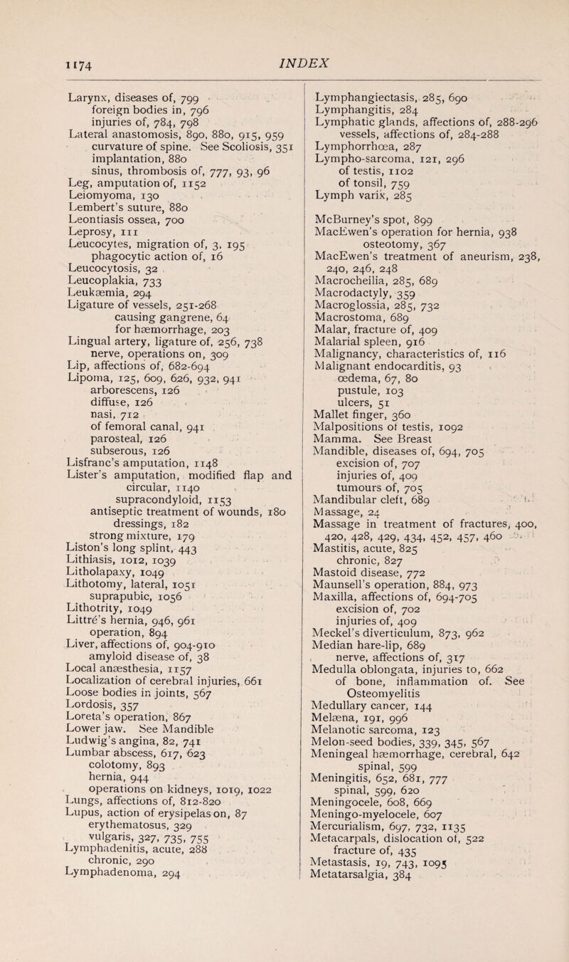 Larynx, diseases of, 799 foreign bodies in, 796 injuries of, 784, 798 Lateral anastomosis, 890, 880, 915, 959 curvature of spine. See Scoliosis, 351 implantation, 880 sinus, thrombosis of, 777, 93, 96 Leg, amputation of, 1152 Leiomyoma, 130 Lembert’s suture, 880 Leontiasis ossea, 700 Leprosy, in Leucocytes, migration of, 3, 195 phagocytic action of, 16 Leucocytosis, 32 Leucoplakia, 733 Leukaemia, 294 Ligature of vessels, 251-268 causing gangrene, 64 for haemorrhage, 203 Lingual artery, ligature of, 256, 738 nerve, operations on, 309 Lip, affections of, 682-694 Lipoma, 125, 609, 626, 932, 941 arborescens, 126 diffuse, 126 nasi, 712 of femoral canal, 941 parosteal, 126 subserous, 126 Lisfranc’s amputation, 1148 Lister’s amputation, modified flap and circular, 1140 supracondyloid, 1153 antiseptic treatment of wounds, 180 dressings, 182 strong mixture, 179 Liston’s long splint, 443 Lithiasis, 1012, 1039 Litholapaxy, 1049 Lithotomy, lateral, 1051 suprapubic, 1056 Lithotrity, 1049 Littrb’s hernia, 946, 961 operation, 894 Liver, affections of, 904-910 amyloid disease of, 38 Local anaesthesia, 1157 Localization of cerebral injuries, 661 Loose bodies in joints, 567 Lordosis, 357 Loreta’s operation, 867 Lower jaw. See Mandible Ludwig’s angina, 82, 741 Lumbar abscess, 617, 623 colotomy, 893 hernia, 944 operations on kidneys, 1019, 1022 Lungs, affections of, 812-820 Lupus, action of erysipelas on, 87 erythematosus, 329 vulgaris, 327, 735, 755 Lymphadenitis, acute, 288 chronic, 290 Lymphadenoma, 294 Lymphangiectasis, 285, 690 Lymphangitis, 284 Lymphatic glands, affections of, 288-296 vessels, affections of, 284-288 Lymphorrhoea, 287 Lympho-sarcoma, 121, 296 of testis, 1102 of tonsil, 759 Lymph varik, 285 McBurney’s spot, 899 MacEwen’s operation for hernia, 938 osteotomy, 367 MacEwen’s treatment of aneurism, 238, 240, 246, 248 Macrocheilia, 285, 689 Macrodactyly, 359 Macroglossia, 285, 732 Macrostoma, 689 Malar, fracture of, 409 Malarial spleen, 916 Malignancy, characteristics of, 116 Malignant endocarditis, 93 oedema, 67, 80 pustule, 103 ulcers, 51 Mallet finger, 360 Malpositions of testis, 1092 Mamma. See Breast Mandible, diseases of, 694, 705 excision of, 707 injuries of, 409 tumours of, 705 Mandibular cleft, 689 L Massage, 24 Massage in treatment of fractures, 400, 420, 428, 429, 434, 452, 457, 460 ; Mastitis, acute, 825 chronic, 827 Mastoid disease, 772 Maunsell’s operation, 884, 973 Maxilla, affections of, 694-705 excision of, 702 injuries of, 409 Meckel’s diverticulum, 873, 962 Median hare-lip, 689 nerve, affections of, 317 Medulla oblongata, injuries to, 662 of bone, inflammation of. See Osteomyelitis Medullary cancer, 144 Melaena, 191, 996 Melanotic sarcoma, 123 Melon-seed bodies, 339, 345, 567 Meningeal haemorrhage, cerebral, 642 spinal, 599 Meningitis, 652, 681, 777 spinal, 599, 620 Meningocele, 608, 669 Meningo-myelocele, 607 Mercurialism, 697, 732, 1135 Metacarpals, dislocation of, 522 fracture of, 435 Metastasis, 19, 743, 1095 Metatarsalgia, 384