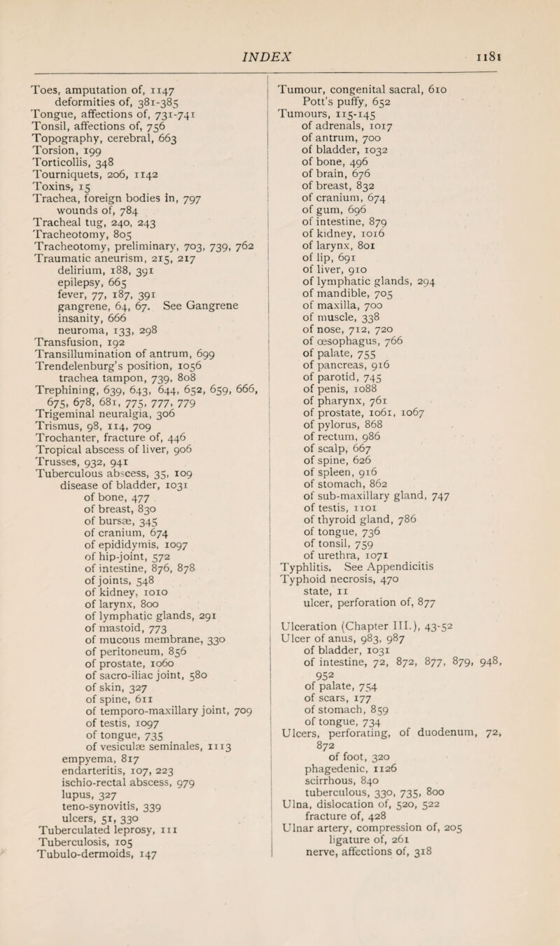 Toes, amputation of, 1147 deformities of, 381-385 Tongue, affections of, 731-741 Tonsil, affections of, 756 Topography, cerebral, 663 Torsion, 199 Torticollis, 348 Tourniquets, 206, 1142 Toxins, 15 Trachea, foreign bodies in, 797 wounds of, 784 Tracheal tug, 240, 243 Tracheotomy, 805 Tracheotomy, preliminary, 703, 739, 762 Traumatic aneurism, 215, 217 delirium, 188, 391 epilepsy, 665 fever, 77, 187, 391 gangrene, 64, 67. See Gangrene insanity, 666 neuroma, 133, 298 Transfusion, 192 Transillumination of antrum, 699 Trendelenburg’s position, 1056 trachea tampon, 739, 808 Trephining, 639, 643, 644, 652, 659, 666, 675, 678, 681, 775, 777, 779 Trigeminal neuralgia, 306 Trismus, 98, 114, 709 Trochanter, fracture of, 446 Tropical abscess of liver, 906 Trusses, 932, 941 Tuberculous abscess, 35, 109 disease of bladder, 1031 of bone, 477 of breast, 830 of bursae, 345 of cranium, 674 of epididymis, 1097 of hip-joint, 572 of intestine, 876, 878 of joints, 548 of kidney, 1010 of larynx, 800 of lymphatic glands, 291 of mastoid, 773 of mucous membrane, 330 of peritoneum, 856 of prostate, 1060 of sacro-iliac joint, 580 of skin, 327 of spine, 611 of temporo-maxillary joint, 709 of testis, 1097 of tongue, 735 of vesiculae seminales, 1113 empyema, 817 endarteritis, 107, 223 ischio-rectal abscess, 979 lupus, 327 teno-synovitis, 339 ulcers, 51, 330 Tuberculated leprosy, in Tuberculosis, 105 Tubulo-dermoids, 147 Tumour, congenital sacral, 610 Pott’s puffy, 652 Tumours, 115-145 of adrenals, 1017 of antrum, 700 of bladder, 1032 of bone, 496 of brain, 676 of breast, 832 of cranium, 674 of gum, 696 of intestine, 879 of kidney, 1016 of larynx, 801 of lip, 691 of liver, 910 of lymphatic glands, 294 of mandible, 705 of maxilla, 700 of muscle, 338 of nose, 712, 720 of oesophagus, 766 of palate, 755 of pancreas, 916 of parotid, 745 of penis, 1088 of pharynx, 761 of prostate, 1061, 1067 of pylorus, 868 of rectum, 986 of scalp, 667 of spine, 626 of spleen, 916 of stomach, 862 of sub-maxillary gland, 747 of testis, iioi of thyroid gland, 786 of tongue, 736 of tonsil, 759 of urethra, 1071 Typhlitis. See Appendicitis Typhoid necrosis, 470 state, 11 ulcer, perforation of, 877 Ulceration (Chapter III.), 43-52 Ulcer of anus, 983, 987 of bladder, 1031 of intestine, 72, 872, 877, 879, 948, 952 of palate, 754 of scars, 177 of stomach, 859 of tongue, 734 Ulcers, perforating, of duodenum, 72, 872 of foot, 320 phagedenic, 1126 scirrhous, 840 tuberculous, 330, 735, 800 Ulna, dislocation of, 520, 522 fracture of, 428 Ulnar artery, compression of, 205 ligature of, 261 nerve, affections of, 318