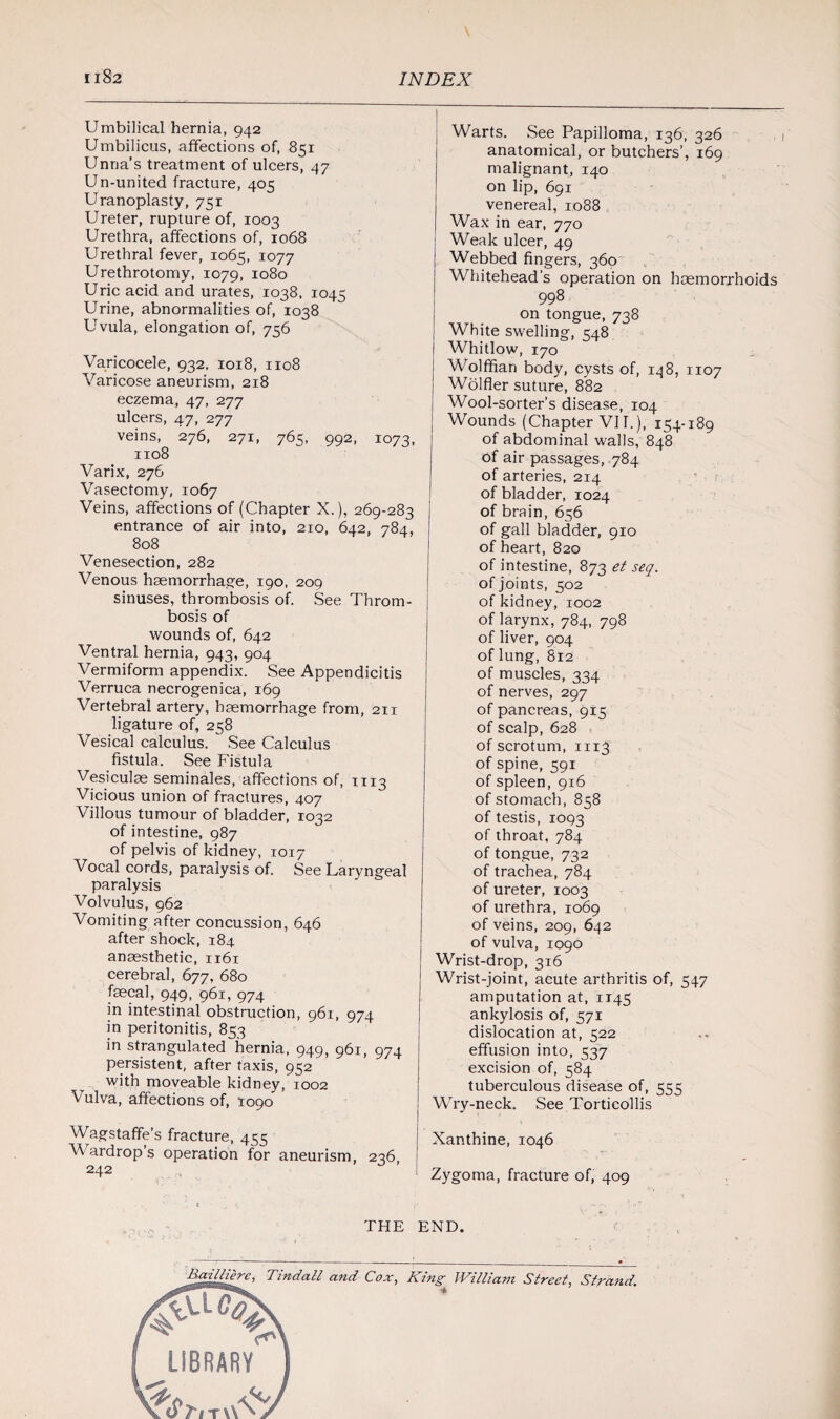 Umbilical hernia, 942 Umbilicus, affections of, 851 Unna's treatment of ulcers, 47 Un-united fracture, 405 Uranoplasty, 751 Ureter, rupture of, 1003 Urethra, affections of, 1068 Urethral fever, 1065, 1077 Urethrotomy, 1079, 1080 Uric acid and urates, 1038, 1045 Urine, abnormalities of, 1038 Uvula, elongation of, 756 Varicocele, 932, 1018, 1108 Varicose aneurism, 218 eczema, 47, 277 ulcers, 47, 277 veins, 276, 271, 765, 992, 1073, 1108 Varix, 276 Vasectomy, 1067 Veins, affections of (Chapter X.), 269-283 entrance of air into, 210, 642, 784, 808 Venesection, 282 Venous haemorrhage, 190, 209 sinuses, thrombosis of. See Throm¬ bosis of wounds of, 642 Ventral hernia, 943, 904 Vermiform appendix. See Appendicitis Verruca necrogenica, 169 Vertebral artery, haemorrhage from, 211 ligature of, 258 Vesical calculus. See Calculus fistula. See Fistula Vesiculae seminales, affections of, m3 Vicious union of fractures, 407 Villous tumour of bladder, 1032 of intestine, 987 of pelvis of kidney, 1017 Vocal cords, paralysis of. See Laryngeal paralysis Volvulus, 962 Vomiting after concussion, 646 after shock, 184 anaesthetic, 1161 cerebral, 677, 680 faecal, 949, 961, 974 in intestinal obstruction, 961, 974 in peritonitis, 853 in strangulated hernia, 949, 961, 974 persistent, after taxis, 952 with moveable kidney, 1002 Vulva, affections of, 1090 Wagstaffe’s fracture, 455 V ardrop’s operation for aneurism, 236 242 Warts. See Papilloma, 136, 326 anatomical, or butchers’, 169 malignant, 140 on lip, 691 venereal, 1088 Wax in ear, 770 Weak ulcer, 49 Webbed fingers, 360 Whitehead’s operation on haemorrhoids 998 on tongue, 738 White swelling, 548 Whitlow, 170 Wolffian body, cysts of, 148, 1107 Wolfler suture, 882 Wool-sorter’s disease, 104 Wounds (Chapter VII.), 154-189 of abdominal walls, 848 of air passages, 784 of arteries, 2x4 of bladder, 1024 of brain, 656 of gall bladder, 910 of heart, 820 of intestine, 873 et seq. of joints, 502 of kidney, 1002 of larynx, 784, 798 of liver, 904 of lung, 812 of muscles, 334 of nerves, 297 of pancreas, 915 of scalp, 628 of scrotum, mj of spine, 591 of spleen, 916 of stomach, 858 of testis, 1093 of throat, 784 of tongue, 732 of trachea, 784 of ureter, 1003 of urethra, 1069 of veins, 209, 642 of vulva, 1090 Wrist-drop, 316 Wrist-joint, acute arthritis of, 547 amputation at, 1145 ankylosis of, 571 dislocation at, 522 effusion into, 537 excision of, 584 tuberculous disease of, 555 Wry-neck. See Torticollis Xanthine, 1046 Zygoma, fracture of, 409 THE END. Bailliere, Tindall and Cox, King * William Street, Strand.