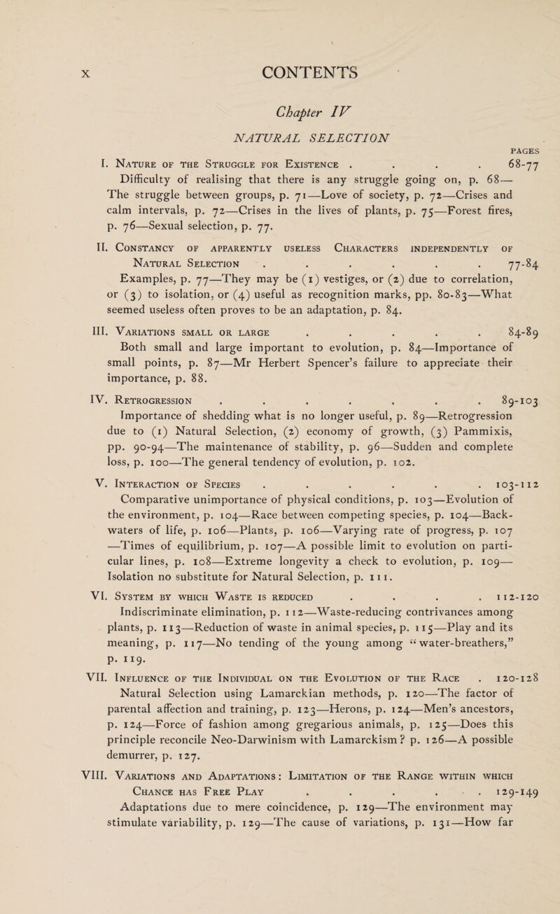 Chapter IV NATURAL SELECTION pages I. Nature of the Struggle for Existence .... 68-77 Difficulty of realising that there is any struggle going on, p. 68— The struggle between groups, p. 71—Love of society, p. 72—Crises and calm intervals, p. 72—Crises in the lives of plants, p. 75—Forest fires, p. 76—Sexual selection, p. 77. II. Constancy of apparently useless Characters independently of Natural Selection ...... 77-84 Examples, p. 77—They may be (1) vestiges, or (2) due to correlation, or (3) to isolation, or (4) useful as recognition marks, pp. 80-83—What seemed useless often proves to be an adaptation, p. 84. III. Variations small or large ..... 84-89 Both small and large important to evolution, p. 84—Importance of small points, p. 87—Mr Herbert Spencer’s failure to appreciate their importance, p. 88. IV. Retrogression . . . . . . .89-103 Importance of shedding what is no longer useful, p. 89—Retrogression due to (1) Natural Selection, (2) economy of growth, (3) Pammixis, pp. 90-94—The maintenance of stability, p. 96—Sudden and complete loss, p. 100—The general tendency of evolution, p. 102. V. Interaction of Species ...... 103-112 Comparative unimportance of physical conditions, p. 103—Evolution of the environment, p. 104—Race between competing species, p. 104—Back¬ waters of life, p. 106—Plants, p. 106—Varying rate of progress, p. 107 —Times of equilibrium, p. 107—A possible limit to evolution on parti¬ cular lines, p. 108—Extreme longevity a check to evolution, p. 109— Isolation no substitute for Natural Selection, p. 111. VI. System by which Waste is reduced . . . .112-120 Indiscriminate elimination, p. 112—Waste-reducing contrivances among plants, p. 113—Reduction of waste in animal species, p. 115—Play and its meaning, p. 117—No tending of the young among “ water-breathers,” p. 119. VII. Influence of the Individual on the Evolution of the Race . 120-128 Natural Selection using Lamarckian methods, p. 120—The factor of parental affection and training, p, 123—Herons, p. 124—Men’s ancestors, p. 124—Force of fashion among gregarious animals, p. 125—Does this principle reconcile Neo-Darwinism with Lamarckism? p. 126—A possible demurrer, p. 127. VIII. Variations and Adaptations : Limitation of the Range within which Chance has Free Play . . . . .129-149 Adaptations due to mere coincidence, p. 129—The environment may stimulate variability, p. 129—The cause of variations, p. 131—How far