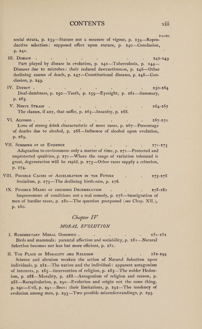 • • • PAGES social strata, p. 239—Stature not a measure of vigour, p. 239—Repro¬ ductive selection: supposed effect upon stature, p. 240—Conclusion, p. 241. III. Disease ........ 242-249 Part played by disease in evolution, p. 242—Tuberculosis, p. 244— Diseases due to microbes : their reduced destructiveness, p. 246—Other declining causes of death, p. 247—Constitutional diseases, p. 248—Con¬ clusion, p. 249. IV. Defect ........ 250-264 Deaf-dumbness, p. 250—Teeth, p. 259—Eyesight, p. 261—Summary, p. 263. V. Nerve Strain . ..... 264-267 The classes, if any, that suffer, p. 265—Insanity, p. 268. VI. Alcohol ........ 267-270 Love of strong drink characteristic of most races, p. 267—Percentage of deaths due to alcohol, p. 268—Influence of alcohol upon evolution, p. 269. VII. Summing up of Evidence ..... 271-275 Adaptation to environment only a matter of time, p. 271—Protected and unprotected qualities, p. 271—Where the range of variation tolerated is great, degeneration will be rapid, p. 273—Other races supply a criterion, p. 274. VIII. Possible Causes of Acceleration in the Future . . 275-278 Socialism, p. 275—The declining birth-rate, p. 276. IX. Possible Means of checking Degeneration . . . 278-280 Improvement of conditions not a real remedy, p. 278 — Immigration of men of hardier races, p. 280—The question postponed (see Chap. XII.), p. 280. Chapter IV MORAL EVOLUTION I. Rudimentary Moral Goodness ..... 281-282 Birds and mammals: parental affection and sociability, p. 281—Natural Selection becomes not less but more efficient, p. 281. II. The Place of Morality and Religion . . . 282-294 Science and altruism weaken the action of Natural Selection upon individuals, p= 282—The nation and the individual: apparent antagonism of interests, p. 285—Intervention of religion, p. 285—The nobler Hedon¬ ism, p. 288—Morality, p. 288—Antagonism of religion and reason, p. 288—Recapitulation, p. 290—Evolution and origin not the same thing, p. 290—Evil, p. 291—Bees: their limitations, p. 292—The tendency of evolution among men, p. 293—Two possible misunderstandings, p. 293.