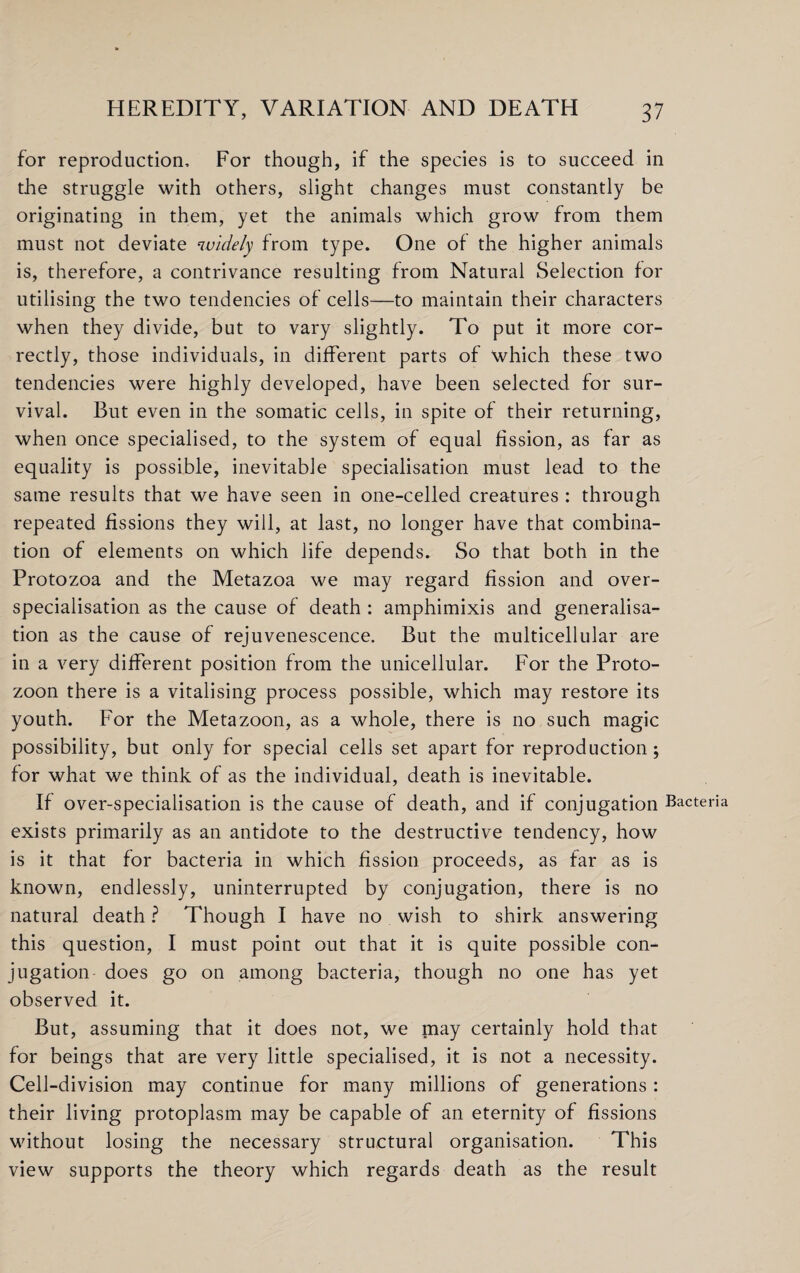 for reproduction. For though, if the species is to succeed in the struggle with others, slight changes must constantly be originating in them, yet the animals which grow from them must not deviate widely from type. One of the higher animals is, therefore, a contrivance resulting from Natural Selection for utilising the two tendencies of cells—to maintain their characters when they divide, but to vary slightly. To put it more cor¬ rectly, those individuals, in different parts of which these two tendencies were highly developed, have been selected for sur¬ vival. But even in the somatic cells, in spite of their returning, when once specialised, to the system of equal fission, as far as equality is possible, inevitable specialisation must lead to the same results that we have seen in one-celled creatures : through repeated fissions they will, at last, no longer have that combina¬ tion of elements on which life depends. So that both in the Protozoa and the Metazoa we may regard fission and over¬ specialisation as the cause of death : amphimixis and generalisa¬ tion as the cause of rejuvenescence. But the multicellular are in a very different position from the unicellular. For the Proto- zoon there is a vitalising process possible, which may restore its youth. For the Metazoon, as a whole, there is no such magic possibility, but only for special cells set apart for reproduction; for what we think of as the individual, death is inevitable. If over-specialisation is the cause of death, and if conjugation Bacteria exists primarily as an antidote to the destructive tendency, how is it that for bacteria in which fission proceeds, as far as is known, endlessly, uninterrupted by conjugation, there is no natural death ? Though I have no wish to shirk answering this question, I must point out that it is quite possible con¬ jugation does go on among bacteria, though no one has yet observed it. But, assuming that it does not, we may certainly hold that for beings that are very little specialised, it is not a necessity. Cell-division may continue for many millions of generations: their living protoplasm may be capable of an eternity of fissions without losing the necessary structural organisation. This view supports the theory which regards death as the result