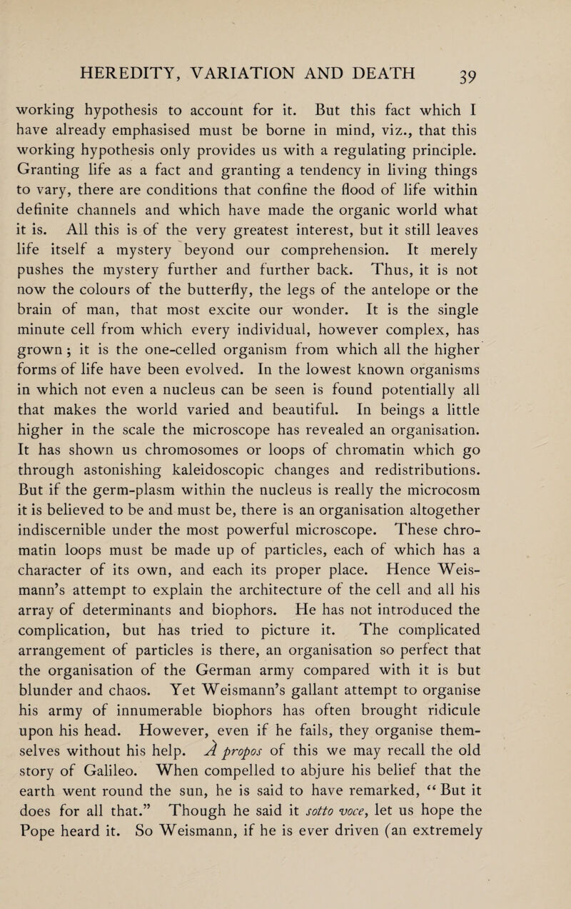 working hypothesis to account for it. But this fact which I have already emphasised must be borne in mind, viz., that this working hypothesis only provides us with a regulating principle. Granting life as a fact and granting a tendency in living things to vary, there are conditions that confine the flood of life within definite channels and which have made the organic world what it is. All this is of the very greatest interest, but it still leaves life itself a mystery beyond our comprehension. It merely pushes the mystery further and further back. Thus, it is not now the colours of the butterfly, the legs of the antelope or the brain of man, that most excite our wonder. It is the single minute cell from which every individual, however complex, has grown ; it is the one-celled organism from which all the higher forms of life have been evolved. In the lowest known organisms in which not even a nucleus can be seen is found potentially all that makes the world varied and beautiful. In beings a little higher in the scale the microscope has revealed an organisation. It has shown us chromosomes or loops of chromatin which go through astonishing kaleidoscopic changes and redistributions. But if the germ-plasm within the nucleus is really the microcosm it is believed to be and must be, there is an organisation altogether indiscernible under the most powerful microscope. These chro¬ matin loops must be made up of particles, each of which has a character of its own, and each its proper place. Hence Weis- mann’s attempt to explain the architecture of the cell and all his array of determinants and biophors. He has not introduced the complication, but has tried to picture it. The complicated arrangement of particles is there, an organisation so perfect that the organisation of the German army compared with it is but blunder and chaos. Yet Weismann’s gallant attempt to organise his army of innumerable biophors has often brought ridicule upon his head. However, even if he fails, they organise them¬ selves without his help. A propos of this we may recall the old story of Galileo. When compelled to abjure his belief that the earth went round the sun, he is said to have remarked, “ But it does for all that.” Though he said it j'otto voce, let us hope the Pope heard it. So Weismann, if he is ever driven (an extremely