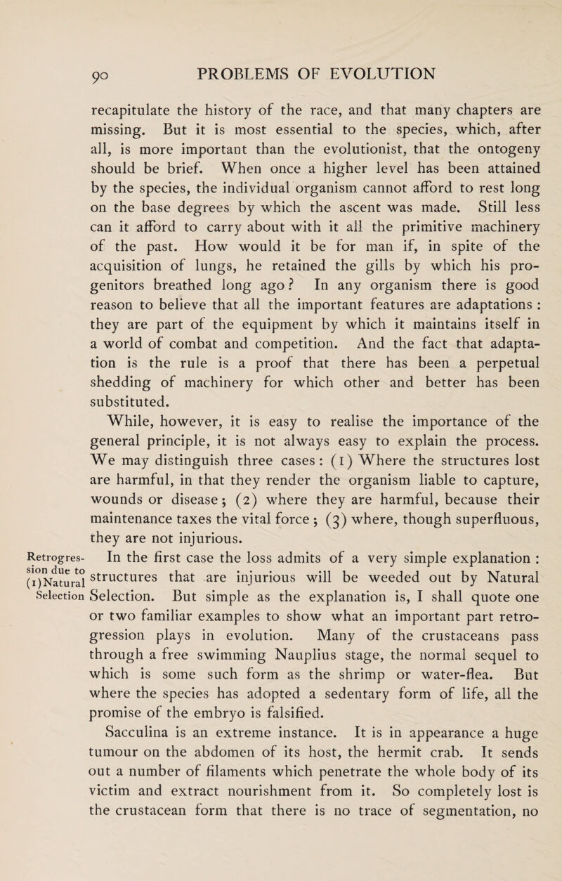 9° Retrogres¬ sion due to (i)Natural Selection recapitulate the history of the race, and that many chapters are missing. But it is most essential to the species, which, after all, is more important than the evolutionist, that the ontogeny should be brief. When once a higher level has been attained by the species, the individual organism cannot afford to rest long on the base degrees by which the ascent was made. Still less can it afford to carry about with it all the primitive machinery of the past. How would it be for man if, in spite of the acquisition of lungs, he retained the gills by which his pro¬ genitors breathed long ago ? In any organism there is good reason to believe that all the important features are adaptations : they are part of the equipment by which it maintains itself in a world of combat and competition. And the fact that adapta¬ tion is the rule is a proof that there has been a perpetual shedding of machinery for which other and better has been substituted. While, however, it is easy to realise the importance of the general principle, it is not always easy to explain the process. We may distinguish three cases: (i) Where the structures lost are harmful, in that they render the organism liable to capture, wounds or disease; (2) where they are harmful, because their maintenance taxes the vital force ; (3) where, though superfluous, they are not injurious. In the first case the loss admits of a very simple explanation : structures that are injurious will be weeded out by Natural Selection. But simple as the explanation is, I shall quote one or two familiar examples to show what an important part retro¬ gression plays in evolution. Many of the crustaceans pass through a free swimming Nauplius stage, the normal sequel to which is some such form as the shrimp or water-flea. But where the species has adopted a sedentary form of life, all the promise of the embryo is falsified. Sacculina is an extreme instance. It is in appearance a huge tumour on the abdomen of its host, the hermit crab. It sends out a number of filaments which penetrate the whole body of its victim and extract nourishment from it. So completely lost is the crustacean form that there is no trace of segmentation, no