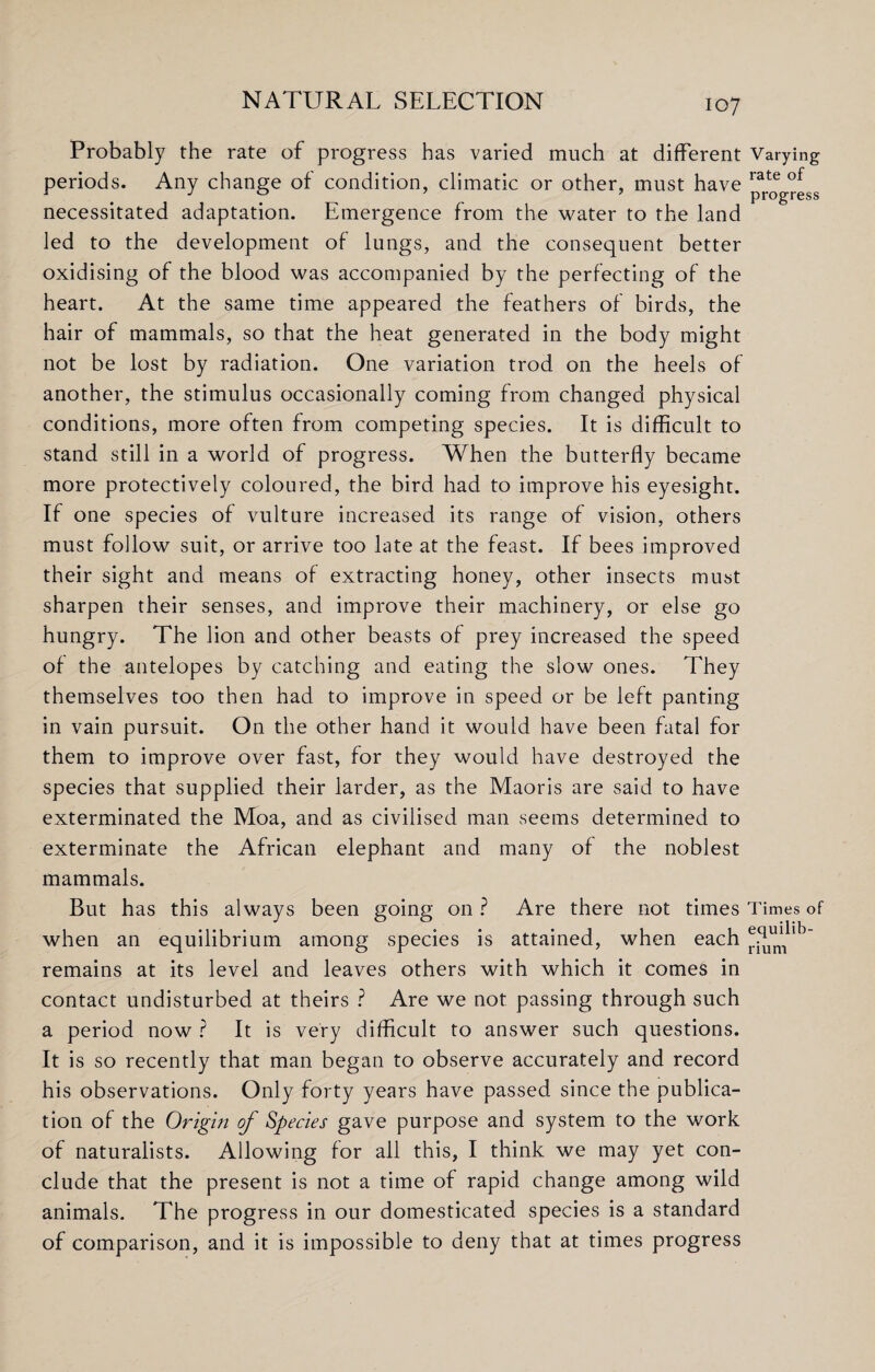 Probably the rate of progress has varied much at different Varying periods. Any change of condition, climatic or other, must have rate of r # J 7 ’ progress necessitated adaptation. Emergence from the water to the land led to the development of lungs, and the consequent better oxidising of the blood was accompanied by the perfecting of the heart. At the same time appeared the feathers of birds, the hair of mammals, so that the heat generated in the body might not be lost by radiation. One variation trod on the heels of another, the stimulus occasionally coming from changed physical conditions, more often from competing species. It is difficult to stand still in a world of progress. When the butterfly became more protectively coloured, the bird had to improve his eyesight. If one species of vulture increased its range of vision, others must follow suit, or arrive too late at the feast. If bees improved their sight and means of extracting honey, other insects must sharpen their senses, and improve their machinery, or else go hungry. The lion and other beasts of prey increased the speed of the antelopes by catching and eating the slow ones. They themselves too then had to improve in speed or be left panting in vain pursuit. On the other hand it would have been fatal for them to improve over fast, for they would have destroyed the species that supplied their larder, as the Maoris are said to have exterminated the Moa, and as civilised man seems determined to exterminate the African elephant and many of the noblest mammals. But has this always been going on ? Are there not times Times of when an equilibrium among species is attained, when each remains at its level and leaves others with which it comes in contact undisturbed at theirs ? Are we not passing through such a period now ? It is very difficult to answer such questions. It is so recently that man began to observe accurately and record his observations. Only forty years have passed since the publica¬ tion of the Origin of Species gave purpose and system to the work of naturalists. Allowing for all this, I think we may yet con¬ clude that the present is not a time of rapid change among wild animals. The progress in our domesticated species is a standard of comparison, and it is impossible to deny that at times progress