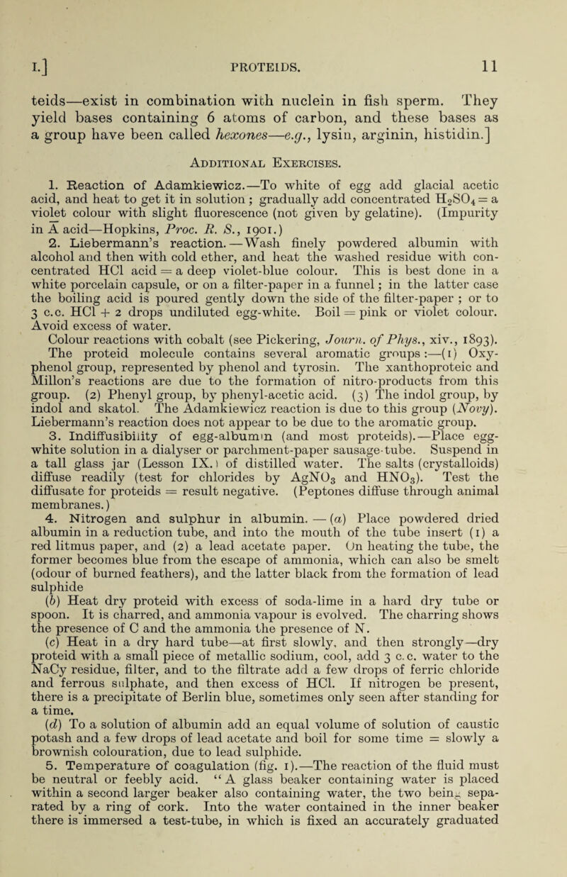 teids—exist in combination with nuclein in fish sperm. They yield bases containing 6 atoms of carbon, and these bases as a group have been called hexones—e.g., lysin, arginin, histidin.] Additional Exercises. 1. Reaction of Adamkiewicz.—To white of egg add glacial acetic acid, and heat to get it in solution ; gradually add concentrated H2S04 = a violet colour with slight fluorescence (not given by gelatine). (Impurity in A acid—Hopkins, Proc. R. 8., 1901.) 2. Liebermann’s reaction. —Wash finely powdered albumin with alcohol and then with cold ether, and heat the washed residue with con¬ centrated HC1 acid = a deep violet-blue colour. This is best done in a white porcelain capsule, or on a filter-paper in a funnel; in the latter case the boiling acid is poured gently down the side of the filter-paper ; or to 3 c.c. HC1 + 2 drops undiluted egg-white. Boil = pink or violet colour. Avoid excess of water. Colour reactions with cobalt (see Pickering, Journ. of Phys., xiv., 1893). The proteid molecule contains several aromatic groups :—(1) Oxy- phenol group, represented by phenol and tyrosin. The xanthoproteic and Millon’s reactions are due to the formation of nitro-products from this group. (2) Phenyl group, by phenyl-acetic acid. (3) The indol group, by indol and skatol. The Adamkiewicz reaction is due to this group (Novy). Liebermann’s reaction does not appear to be due to the aromatic group. 3. Indiffusibiiity of egg-albumm (and most proteids).—Place egg- white solution in a dialyser or parchment-paper sausage-tube. Suspend in a tall glass jar (Lesson IX.) of distilled water. The salts (crystalloids) diffuse readily (test for chlorides by AgN03 and HNO3). Test the diffusate for proteids = result negative. (Peptones diffuse through animal membranes.) 4. Nitrogen and sulphur in albumin. — (a) Place powdered dried albumin in a reduction tube, and into the mouth of the tube insert (1) a red litmus paper, and (2) a lead acetate paper. On heating the tube, the former becomes blue from the escape of ammonia, which can also be smelt (odour of burned feathers), and the latter black from the formation of lead sulphide (b) Heat dry proteid with excess of soda-lime in a hard dry tube or spoon. It is charred, and ammonia vapour is evolved. The charring shows the presence of C and the ammonia the presence of N. (c) Heat in a dry hard tube—at first slowly, and then strongly—dry proteid with a small piece of metallic sodium, cool, add 3 c. c. water to the NaCy residue, filter, and to the filtrate add a few drops of ferric chloride and ferrous sulphate, and then excess of HC1. If nitrogen be present, there is a precipitate of Berlin blue, sometimes only seen after standing for a time. (d) To a solution of albumin add an equal volume of solution of caustic potash and a few drops of lead acetate and boil for some time = slowly a brownish colouration, due to lead sulphide. 5. Temperature of coagulation (fig. 1).—The reaction of the fluid must be neutral or feebly acid. “A glass beaker containing water is placed within a second larger beaker also containing water, the two bein- sepa¬ rated by a ring of cork. Into the water contained in the inner beaker there is immersed a test-tube, in which is fixed an accurately graduated