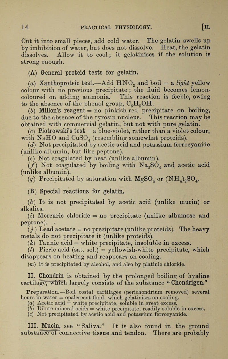 Cut it into small pieces, add cold water. The gelatin swells up by imbibition of water, but does not dissolve. Heat, the gelatin dissolves. Allow it to cool; it gelatinises if the solution is strong enough. (A) General proteid tests for gelatin. (а) Xanthoproteic test.—Add HNOs and boil = a light yellow colour with no previous precipitate ; the fluid becomes lemon- coloured on adding ammonia. This reaction is feeble, owing to the absence of the phenol group, C6H5OH. (б) Millon’s reagent = no pinkish-red precipitate on boiling, due to the absence of the tyrosin nucleus. This reaction may be obtained with commercial gelatin, but not with pure gelatin. (c) Piotrowski’s test = a blue-violet, rather than a violet colour, with NaHO and CuS04 (resembling somewhat proteids). (d) Not precipitated by acetic acid and potassium ferrocyanide (unlike albumin, but like peptone). (e) Not coagulated by heat (unlike albumin). (/) Not coagulated by boiling with Na2S04 and acetic acid (unlike albumin). (g) Precipitated by saturation with MgS04 or (NH4)2S04. (B) Special reactions for gelatin. (h) It is not precipitated by acetic acid (unlike mucin) or alkalies. (i) Mercuric chloride = no precipitate (unlike albumose and peptone). (j ) Lead acetate = no precipitate (unlike proteids). The heavy metals do not precipitate it (unlike proteids). (k) Tannic acid = white precipitate, insoluble in excess. (l) Picric acid (sat. sol.) = yellowish-white precipitate, which disappears on heating and reappears on cooling. (■m) It is precipitated by alcohol, and also by platinic chloride. II. Chondrin is obtained by the prolonged boiling of hyaline cartilage, which largely consists of the substance “ Chondrigen.” Preparation.—Boil costal cartilages (perichondrium removed) several hours in water = opalescent fluid, which gelatinises on cooling. (a) Acetic acid = white precipitate, soluble in great excess. (b) Dilute mineral acids = white precipitate, readily soluble in excess. (c) Not precipitated by acetic acid and potassium ferrocyanide. III. Mucin, see “ Saliva.” It is also found in the ground substance of connective tissue and tendon. There are probably