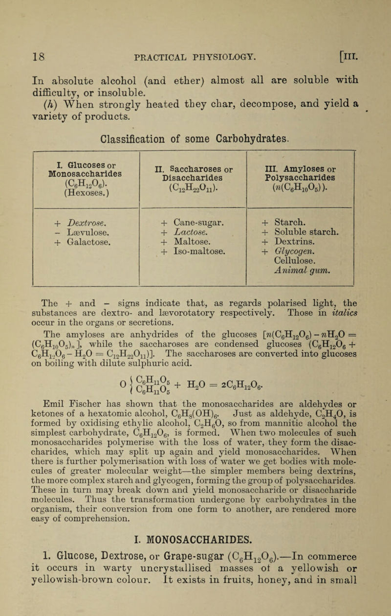 In absolute alcohol (and ether) almost all are soluble with difficulty, or insoluble. (h) When strongly heated they char, decompose, and yield a variety of products. Classification of some Carbohydrates. I. Glucoses or Monosaccharides (C6h12o6). (Hexoses.) II. Saccharoses or Disaccharides (C12H22Ou). III. Amyloses or Polysaccharides (?i(C6H10O5) ). + Dextrose. - Laevulose. + Galactose. -1- Cane-sugar. + Lactose. + Maltose. + Iso-maltose. + Starch. + Soluble starch. + Dextrins. + Glycogen. Cellulose. Animal gum. The + and - signs indicate that, as regards polarised light, the substances are dextro- and laevorotatory respectively. Those in italics occur in the organs or secretions. The amyloses are anhydrides of the glucoses [w(C6H1206) - wH20 = (C6H10O5)„ ], while the saccharoses are condensed glucoses (C6H1206 + CgH^Og-HoO = C12H22On)]. The saccharoses are converted into glucoses on boiling with dilute sulphuric acid. 0 | c'hJa + H-° = 2C«h^°6- Emil Fischer has shown that the monosaccharides are aldehydes or ketones of a hexatomic alcohol, C6H8(OH)6. Just as aldehyde, C2H40, is formed by oxidising ethylic alcohol, C2H60, so from mannitic alcohol the simplest carbohydrate, C6H1206, is formed. When two molecules of such monosaccharides polymerise with the loss of water, they form the disac¬ charides, which may split up again and yield monosaccharides. When there is further polymerisation with loss of water we get bodies with mole¬ cules of greater molecular weight—the simpler members being dextrins, the more complex starch and glycogen, forming the group of polysaccharides. These in turn may break down and yield monosaccharide or disaccharide molecules. Thus the transformation undergone by carbohydrates in the organism, their conversion from one form to another, are rendered more easy of comprehension. I. MONOSACCHARIDES. 1. Glucose, Dextrose, or Grape-sugar (C6H1206).—In commerce it occurs in warty uncrystallised masses ol a yellowish or yellowish-brown colour. It exists in fruits, honey, and in small