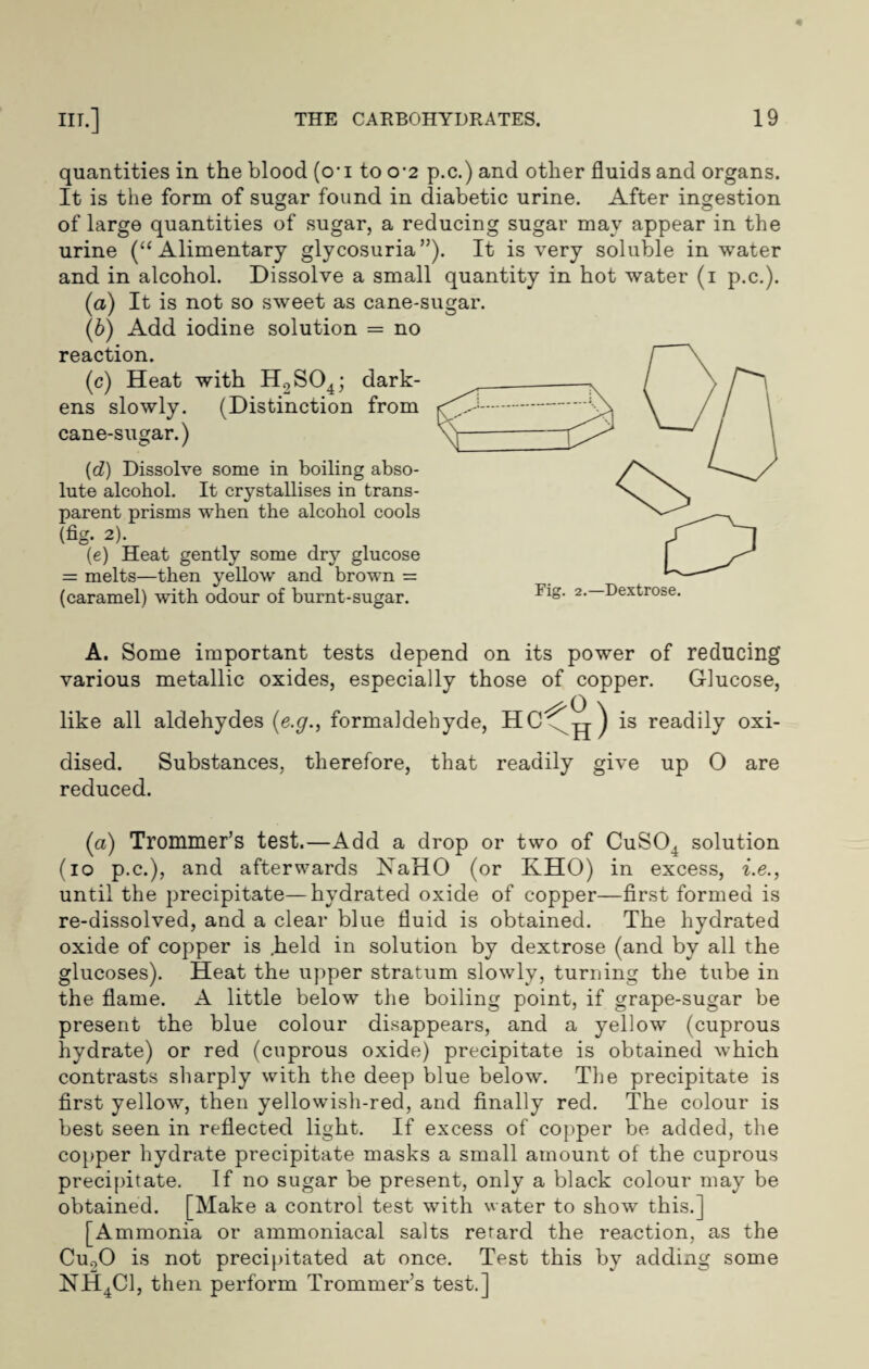 quantities in the blood (o'i to o-2 p.c.) and other fluids and organs. It is the form of sugar found in diabetic urine. After ingestion of large quantities of sugar, a reducing sugar may appear in the urine (“Alimentary glycosuria”). It is very soluble in water and in alcohol. Dissolve a small quantity in hot water (i p.c.). (a) It is not so sweet as cane-sugar. (6) Add iodine solution = no reaction. (c) Heat with H2S04; dark¬ ens slowly. (Distinction from cane-sugar.) (d) Dissolve some in boiling abso¬ lute alcohol. It crystallises in trans¬ parent prisms when the alcohol cools (fig- 2). (e) Heat gently some dry glucose = melts—then yellow and brown = (caramel) with odour of burnt-sugar. A. Some important tests depend on its power of reducing various metallic oxides, especially those of copper. Glucose, like all aldehydes (e.g., formaldehyde, is readily oxi¬ dised. Substances, therefore, that readily give up O are reduced. (a) Trommer’s test.—Add a drop or two of CuS04 solution (io p.c.), and afterwards NaHO (or KHO) in excess, i.e., until the precipitate—hydrated oxide of copper—first formed is re-dissolved, and a clear blue fluid is obtained. The hydrated oxide of copper is .held in solution by dextrose (and by all the glucoses). Heat the upper stratum slowly, turning the tube in the flame. A little below the boiling point, if grape-sugar be present the blue colour disappears, and a yellow (cuprous hydrate) or red (cuprous oxide) precipitate is obtained Avhich contrasts sharply with the deep blue below. The precipitate is first yellow, then yellowish-red, and finally red. The colour is best seen in reflected light. If excess of copper be added, the copper hydrate precipitate masks a small amount of the cuprous precipitate. If no sugar be present, only a black colour may be obtained. [Make a control test with water to show this.] [Ammonia or ammoniacal salts retard the reaction, as the Cuo0 is not precipitated at once. Test this by adding some NH4C1, then perform Trommer’s test.]