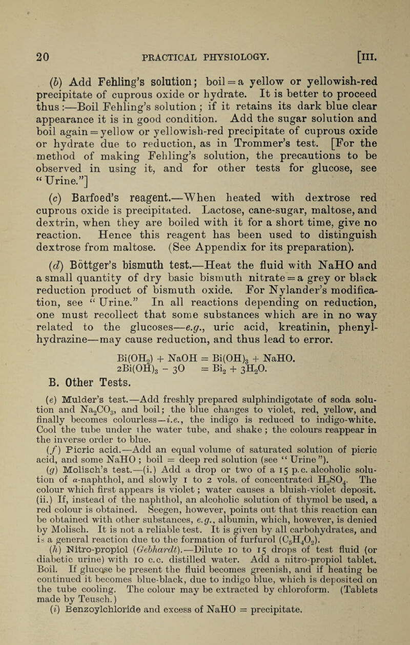 (b) Add Fehling’s solution; boil = a yellow or yellowish-red precipitate of cuprous oxide or hydrate. It is better to proceed thus :—Boil Fehling’s solution ; if it retains its dark blue clear appearance it is in good condition. Add the sugar solution and boil again = yellow or yellowish-red precipitate of cuprous oxide or hydrate due to reduction, as in Trommer’s test. [For the method of making Fehling’s solution, the precautions to be observed in using it, and for other tests for glucose, see “ Urine.”] (c) Barfoed’s reagent.—When heated with dextrose red cuprous oxide is precipitated. Lactose, cane-sugar, maltose, and dextrin, when they are boiled with it for a short time, give no reaction. Hence this reagent has been used to distinguish dextrose from maltose. (See Appendix for its preparation). (d) Bottger’s bismuth test.—Heat the fluid with NaHO and a small quantity of dry basic bismuth nitrate = a grey or black reduction product of bismuth oxide. For Nylander’s modifica¬ tion, see “ Urine.” In all reactions depending on reduction, one must recollect that some substances which are in no way related to the glucoses—e.g., uric acid, kreatinin, phenyl- hydrazine— may cause reduction, and thus lead to error. Bi(OH2) + NaOH = Bi(OH)3 + NaHO. 2Bi(OH)3 - 3O = Bi2 + 3H20. B. Other Tests. (e) Mulder’s test.—Add freshly prepared sulphindigotate of soda solu¬ tion and Na2C03, and boil; the blue changes to violet, red, yellow, and finally becomes colourless—be., the indigo is reduced to indigo-white. Cool the tube under t he water tube, and shake ; the colours reappear in the inverse order to blue. (f) Picric acid.—Add an equal volume of saturated solution of picric acid, and some NaHO ; boil = deep red solution (see “ Urine”). (g) Molisch’s test.—(i.) Add a drop or two of a 15 p.c. alcoholic solu¬ tion of a-naphthol, and slowly 1 to 2 vols. of concentrated H2S04. The colour which first appears is violet; water causes a bluish-violet deposit, (ii.) If, instead of the naphthol, an alcoholic solution of thymol be used, a red colour is obtained. Seegen, however, points out that this reaction can be obtained with other substances, e.g., albumin, which, however, is denied by Molisch. It is not a reliable test. It is given by all carbohydrates, and is a general reaction due to the formation of furfurol (C5H402). (h) Nitro-propiol (Gebhardt).— Dilute 10 to 15 drops of test fluid (or diabetic urine) with 10 c.c. distilled water. Add a nitro-propiol tablet. Boil. If glucose be present the fluid becomes greenish, and if heating be continued it becomes blue-black, due to indigo blue, which is deposited on the tube cooling. The colour may be extracted by chloroform. (Tablets made by Teusch.) (i) Benzoylchloride and excess of NaHO = precipitate.