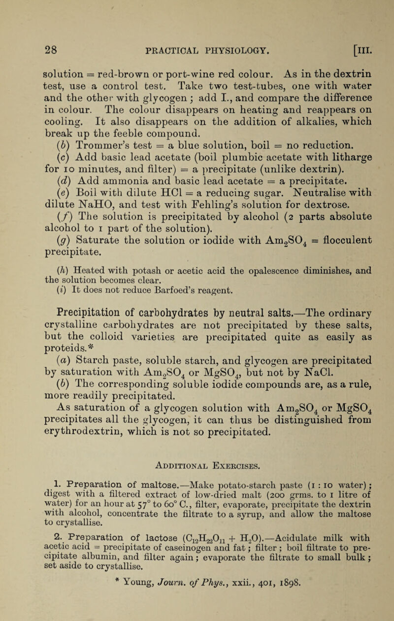 solution = red-brown or port-wine red colour. As in the dextrin test, use a control test. Take two test-tubes, one with water and the other with glycogen; add I., and compare the difference in colour. The colour disappears on heating and reappears on cooling. It also disappears on the addition of alkalies, which break up the feeble compound. (6) Trommer’s test = a blue solution, boil = no reduction. (c) Add basic lead acetate (boil plumbic acetate with litharge for io minutes, and filter) = a precipitate (unlike dextrin). (d) Add ammonia and basic lead acetate = a precipitate. (e) Boil with dilute HC1 = a reducing sugar. Neutralise with dilute NaHO, and test with Fettling’s solution for dextrose. (/) The solution is precipitated by alcohol (2 parts absolute alcohol to 1 part of the solution). (g) Saturate the solution or iodide with Am2S04 = flocculent precipitate. (h) Heated with potash or acetic acid the opalescence diminishes, and the solution becomes clear. (i) It does not reduce Barfoed’s reagent. Precipitation of carbohydrates by neutral salts.—The ordinary crystalline carbohydrates are not precipitated by these salts, but the colloid varieties are precipitated quite as easily as proteids.* (а) Starch paste, soluble starch, and glycogen are precipitated by saturation with Am2S04 or MgS04, but not by NaCl. (б) The corresponding soluble iodide compounds are, as a rule, more readily precipitated. As saturation of a glycogen solution with Am2S04 or MgS04 precipitates all the glycogen, it can thus be distinguished from erythrodextrin, which is not so precipitated. Additional Exercises. 1. Preparation of maltose.—Make potato-starch paste (1 : 10 water); digest with a filtered extract of low-dried malt (200 grms. to 1 litre of water) for an hour at 570 to 6o° C., filter, evaporate, precipitate the dextrin with alcohol, concentrate the filtrate to a syrup, and allow the maltose to crystallise. 2. Preparation of lactose (C^H^On + H20).—Acidulate milk with acetic acid = precipitate of caseinogen and fat; filter ; boil filtrate to pre¬ cipitate albumin, and filter again; evaporate the filtrate to small bulk ; set aside to crystallise. * Young, Journ. of Phys., xxii., 401, 1898.