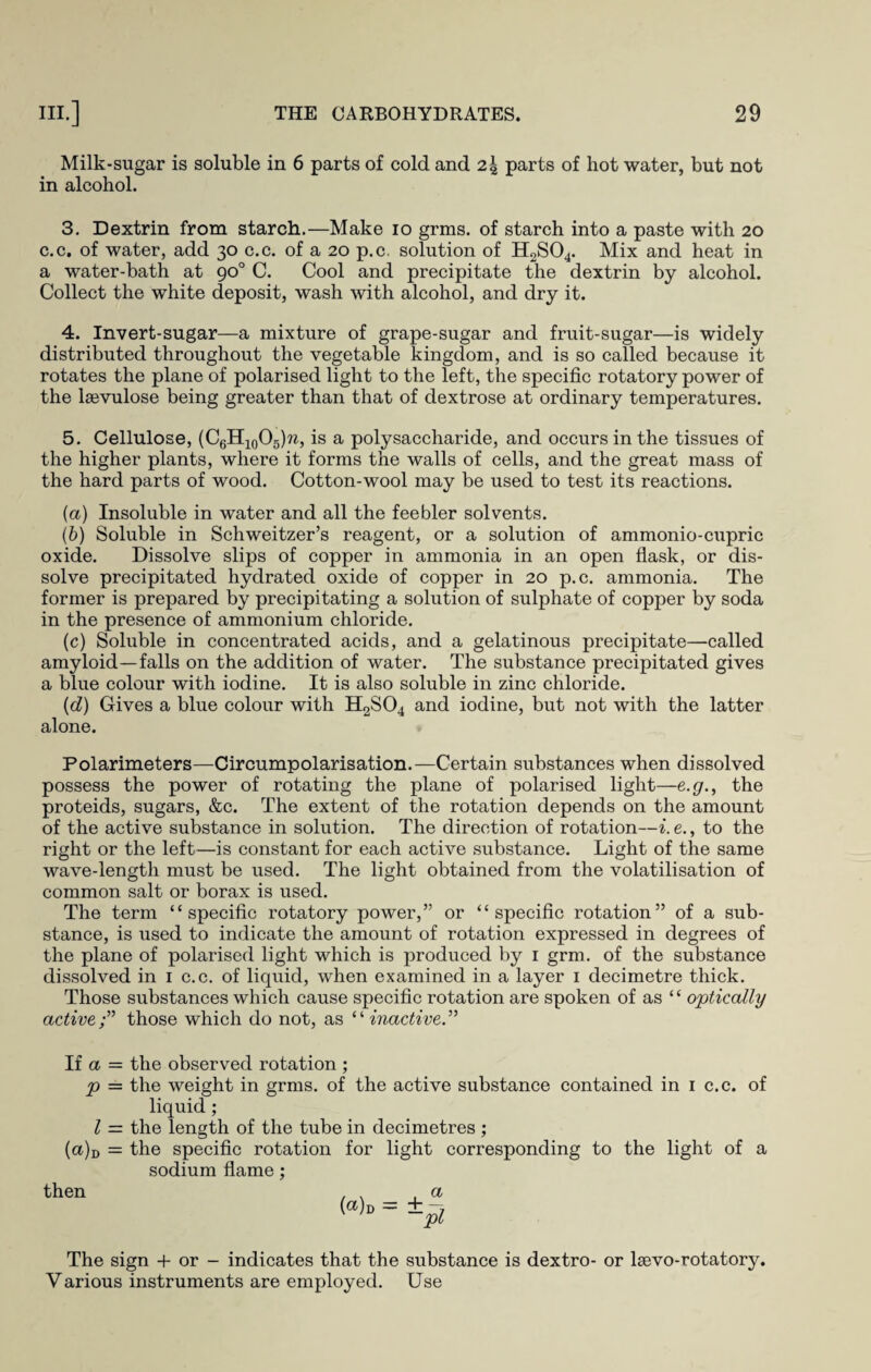 Milk-sugar is soluble in 6 parts of cold and 24 parts of hot water, but not in alcohol. 3. Dextrin from starch.—Make 10 grms. of starch into a paste with 20 c.c. of water, add 30 c.c. of a 20 p.c. solution of H2S04. Mix and heat in a water-bath at 90° C. Cool and precipitate the dextrin by alcohol. Collect the white deposit, wash with alcohol, and dry it. 4. Invert-sugar—a mixture of grape-sugar and fruit-sugar—is widely distributed throughout the vegetable kingdom, and is so called because it rotates the plane of polarised light to the left, the specific rotatory power of the laevulose being greater than that of dextrose at ordinary temperatures. 5. Cellulose, (C6H10O5)w, is a polysaccharide, and occurs in the tissues of the higher plants, where it forms the walls of cells, and the great mass of the hard parts of wood. Cotton-wool may be used to test its reactions. (a) Insoluble in water and all the feebler solvents. (b) Soluble in Schweitzer’s reagent, or a solution of ammonio-cupric oxide. Dissolve slips of copper in ammonia in an open flask, or dis¬ solve precipitated hydrated oxide of copper in 20 p.c. ammonia. The former is prepared by precipitating a solution of sulphate of copper by soda in the presence of ammonium chloride. (c) Soluble in concentrated acids, and a gelatinous precipitate—called amyloid—falls on the addition of water. The substance precipitated gives a blue colour with iodine. It is also soluble in zinc chloride. (d) Gives a blue colour with H2S04 and iodine, but not with the latter alone. Polarimeters—Circumpolarisation.—Certain substances when dissolved possess the power of rotating the plane of polarised light—e.g., the proteids, sugars, &c. The extent of the rotation depends on the amount of the active substance in solution. The direction of rotation—i. e., to the right or the left—is constant for each active substance. Light of the same wave-length must be used. The light obtained from the volatilisation of common salt or borax is used. The term “specific rotatory power,” or “specific rotation” of a sub¬ stance, is used to indicate the amount of rotation expressed in degrees of the plane of polarised light which is produced by 1 grm. of the substance dissolved in 1 c.c. of liquid, when examined in a layer 1 decimetre thick. Those substances which cause specific rotation are spoken of as “ optically activethose which do not, as “inactive” If a = the observed rotation ; p = the weight in grms. of the active substance contained in 1 c.c. of liquid; l = the length of the tube in decimetres ; (a)D = the specific rotation for light corresponding to the light of a sodium flame; then («)d The sign + or - indicates that the substance is dextro- or lsevo-rotatory. Various instruments are employed. Use