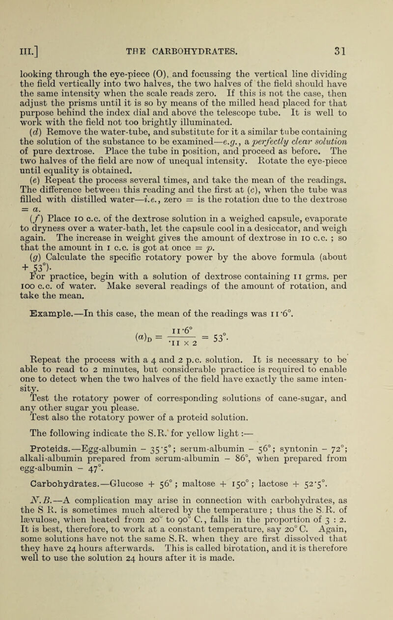 looking through the eye-piece (0), and focussing the vertical line dividing the field vertically into two halves, the two halves of the field should have the same intensity when the scale reads zero. If this is not the case, then adjust the prisms until it is so by means of the milled head placed for that purpose behind the index dial and above the telescope tube. It is well to work with the field not too brightly illuminated. (d) Remove the water-tube, and substitute for it a similar tube containing the solution of the substance to be examined—e.g., a perfectly clear solution of pure dextrose. Place the tube in position, and proceed as before. The two halves of the field are now of unequal intensity. Rotate the eye-piece until equality is obtained. (e) Repeat the process several times, and take the mean of the readings. The difference between this reading and the first at (c), when the tube was filled with distilled water—i.e., zero — is the rotation due to the dextrose = a. (/) Place io c.c. of the dextrose solution in a weighed capsule, evaporate to dryness over a water-bath, let the capsule cool in a desiccator, and weigh again. The increase in weight gives the amount of dextrose in io c.c. ; so that the amount in i c.c. is got at once = p. (g) Calculate the specific rotatory power by the above formula (about + 53°)- For practice, begin with a solution of dextrose containing n grms. per ioo c.c. of water. Make several readings of the amount of rotation, and take the mean. Example.—In this case, the mean of the readings was ii’6°. (®)d — n-6° •I I X 2 53 Repeat the process with a 4 and 2 p.c. solution. It is necessary to be able to read to 2 minutes, but considerable practice is required to enable one to detect when the two halves of the field have exactly the same inten¬ sity. Test the rotatory power of corresponding solutions of cane-sugar, and any other sugar you please. Test also the rotatory power of a proteid solution. The following indicate the S.R. for yellow light:— Proteids.—Egg-albumin - 35‘5°; serum-albumin - 56°; syntonin - 720; alkali-albumin prepared from serum-albumin - 86°, when prepared from egg-albumin - 47°. Carbohydrates.—Glucose + 56°; maltose + 150°; lactose + 52’5°. N.B.—A complication may arise in connection with carbohydrates, as the S R. is sometimes much altered by the temperature ; thus the S.R. of lsevulose, when heated from 20° to 90° C., falls in the proportion of 3 : 2. It is best, therefore, to work at a constant temperature, say 20° C. Again, some solutions have not the same S.R. when they are first dissolved that they have 24 hours afterwards. This is called birotation, and it is therefore well to use the solution 24 hours after it is made.