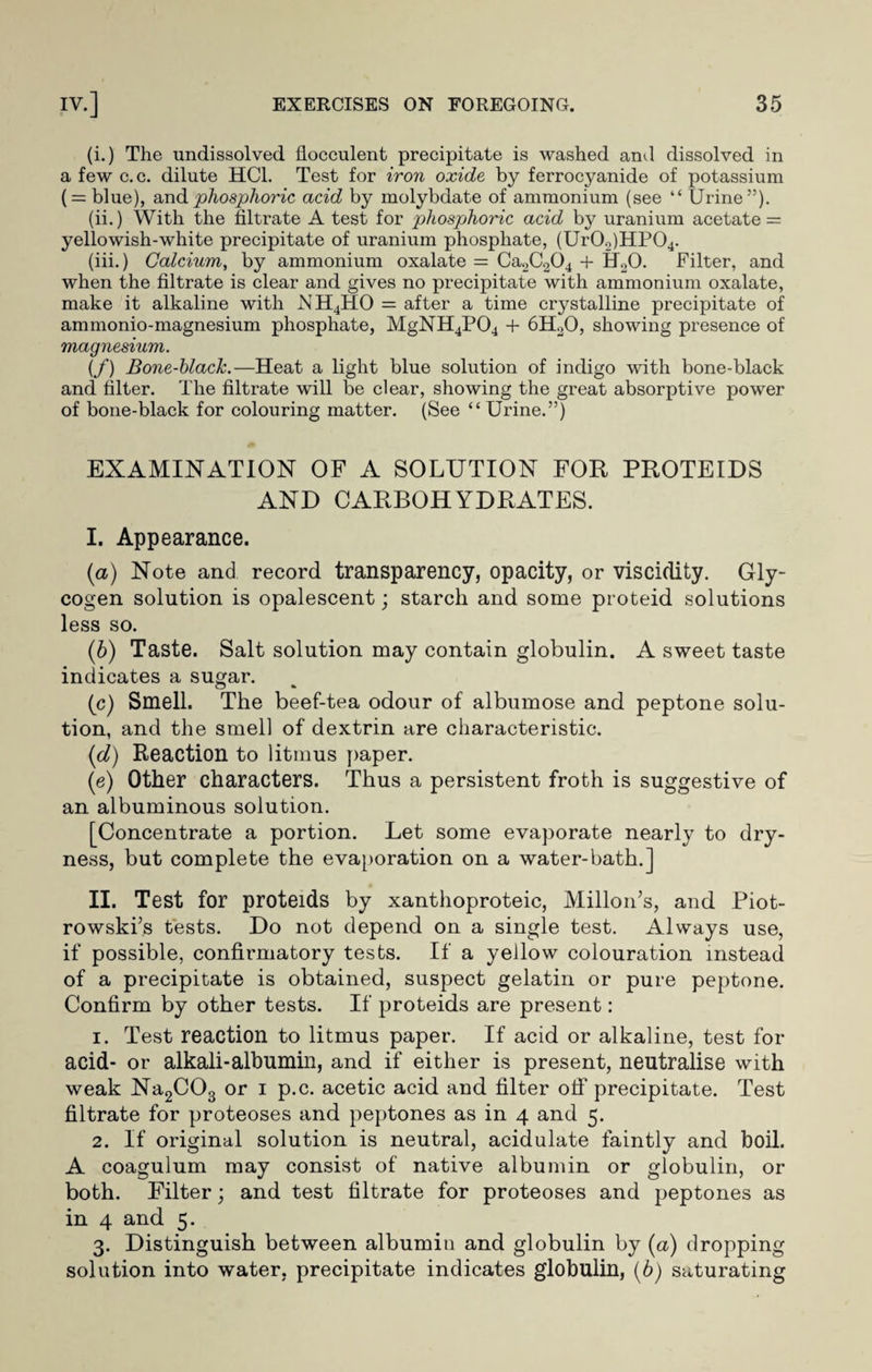 (i.) The undissolved flocculent precipitate is washed and dissolved in a few c.c. dilute HC1. Test for iron oxide by ferrocyanide of potassium ( = blue), and phosphoric acid by molybdate of ammonium (see “ Urine”). (ii.) With the filtrate A test for phosphoric acid by uranium acetate = yellowish-white precipitate of uranium phosphate, (Ur0«)HP04. (iii.) Calcium, by ammonium oxalate = Ca2C.204 + H20. Filter, and when the filtrate is clear and gives no precipitate with ammonium oxalate, make it alkaline with NH4HO = after a time crystalline precipitate of ammonio-magnesium phosphate, MgNH4P04 + 6H20, showing presence of magnesium. (f) Bone-black.—Heat a light blue solution of indigo with bone-black and filter. The filtrate will be clear, showing the great absorptive power of bone-black for colouring matter. (See “ Urine.”) EXAMINATION OF A SOLUTION FOR PROTEIDS AND CARBOHYDRATES. I. Appearance. (a) Note and record transparency, opacity, or viscidity. Gly¬ cogen solution is opalescent; starch and some proteid solutions less so. (b) Taste. Salt solution may contain globulin. A sweet taste indicates a sugar. (c) Smell. The beef-tea odour of albumose and peptone solu¬ tion, and the smell of dextrin are characteristic. (cl) Reaction to litmus paper. (e) Other characters. Thus a persistent froth is suggestive of an albuminous solution. [Concentrate a portion. Let some evaporate nearly to dry¬ ness, but complete the evaporation on a water-bath.] II. Test for proteids by xanthoproteic, Millon’s, and Piot- rowski’s tests. Do not depend on a single test. Always use, if possible, confirmatory tests. If a yellow colouration instead of a precipitate is obtained, suspect gelatin or pure peptone. Confirm by other tests. If proteids are present: 1. Test reaction to litmus paper. If acid or alkaline, test for acid- or alkali-albumin, and if either is present, neutralise with weak Na2C03 or i p.c. acetic acid and filter off precipitate. Test filtrate for proteoses and peptones as in 4 and 5. 2. If original solution is neutral, acidulate faintly and boil. A coagulum may consist of native albumin or globulin, or both. Filter; and test filtrate for proteoses and peptones as in 4 and 5. 3. Distinguish between albumin and globulin by (a) dropping solution into water, precipitate indicates globulin, (b) saturating