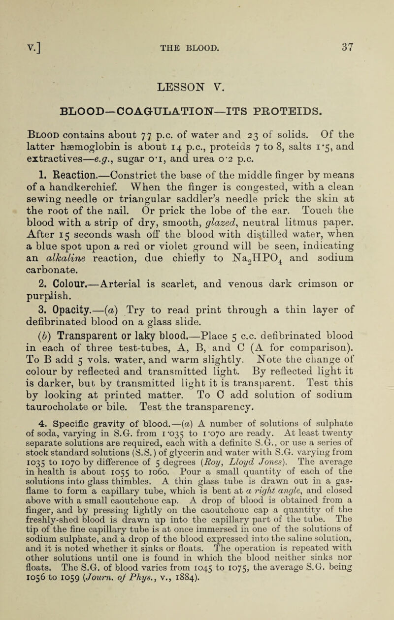 LESSON V. BLOOD—COAGULATION—ITS PROTEIDS. Blood contains about 77 p.c. of water and 23 of solids. Of the latter haemoglobin is about 14 p.c., proteids 7 to 8, salts 1*5, and extractives—e.g., sugar cri, and urea 0*2 p.c. 1. Reaction.—Constrict the base of the middle finger by means of a handkerchief. When the finger is congested, with a clean sewing needle or triangular saddler’s needle prick the skin at the root of the nail. Or prick the lobe of the ear. Touch the blood with a strip of dry, smooth, glazed, neutral litmus paper. After 15 seconds wash off the blood with distilled water, when a blue spot upon a red or violet ground will be seen, indicating an alkaline reaction, due chiefly to Na2HP04 and sodium carbonate. 2. Colour.—Arterial is scarlet, and venous dark crimson or purplish. 3. Opacity.—(a) Try to read print through a thin layer of defibrinated blood on a glass slide. (6) Transparent or laky blood.—Place 5 c.c. defibrinated blood in each of three test-tubes, A, B, and C (A for comparison). To B add 5 vols. water, and warm slightly. Note the change of colour by reflected and transmitted light. By reflected light it is darker, but by transmitted light it is transparent. Test this by looking at printed matter. To 0 add solution of sodium taurocholate or bile. Test the transparency. 4. Specific gravity of blood.—(a) A number of solutions of sulphate of soda, varying in S.G. from 1‘035 to 1*070 are ready. At least twenty separate solutions are required, each with a definite S.G., or use a series of stock standard solutions (S.S.) of glycerin and water with S.G. varying from 1035 to 1070 by difference of 5 degrees (Roy, Lloyd Jones). The average in health is about 1055 to 1060. Pour a small quantity of each of the solutions into glass thimbles. A thin glass tube is drawn out in a gas- flame to form a capillary tube, which is bent at a right angle, and closed above with a small caoutchouc cap. A drop of blood is obtained from a finger, and by pressing lightly on the caoutchouc cap a quantity of the freshly-shed blood is drawn up into the capillary part of the tube. The tip of the fine capillary tube is at once immersed in one of the solutions of sodium sulphate, and a drop of the blood expressed into the saline solution, and it is noted whether it sinks or floats. The operation is repeated with other solutions until one is found in which the blood neither sinks nor floats. The S.G. of blood varies from 1045 to 1075, the average S.G. being 1056 to 1059 (Journ. of Phys., v., 1884).