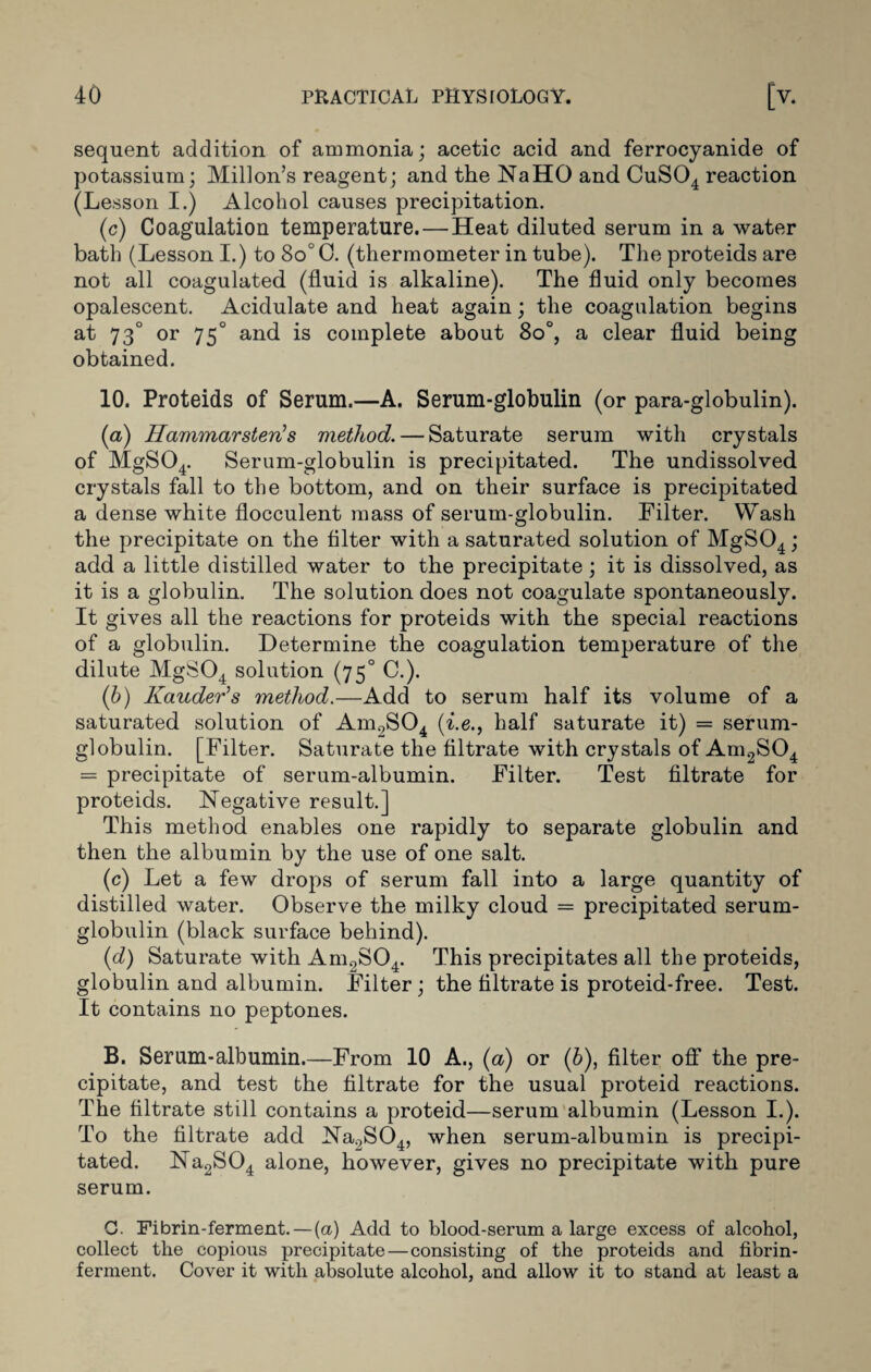 sequent addition of ammonia; acetic acid and ferrocyanide of potassium; Millon’s reagent; and the NaHO and CuS04 reaction (Lesson I.) Alcohol causes precipitation. (c) Coagulation temperature. — Heat diluted serum in a water bath (Lesson I.) to 8o°0. (thermometer in tube). The proteids are not all coagulated (fluid is alkaline). The fluid only becomes opalescent. Acidulate and heat again; the coagulation begins at 730 or 750 and is complete about 8o°, a clear fluid being obtained. 10. Proteids of Serum.—A. Serum-globulin (or para-globulin). (a) ffammarsten’s method. — Saturate serum with crystals of MgS04. Serum-globulin is precipitated. The undissolved crystals fall to the bottom, and on their surface is precipitated a dense white flocculent mass of serum-globulin. Filter. Wash the precipitate on the filter with a saturated solution of MgS04; add a little distilled water to the precipitate; it is dissolved, as it is a globulin. The solution does not coagulate spontaneously. It gives all the reactions for proteids with the special reactions of a globulin. Determine the coagulation temperature of the dilute MgS04 solution (75° C.). (b) Kauder’s method.—Add to serum half its volume of a saturated solution of Aml7S04 (i.e., half saturate it) = serum- globulin. [Filter. Saturate the filtrate with crystals of Am2S04 = precipitate of serum-albumin. Filter. Test filtrate for proteids. Negative result.] This method enables one rapidly to separate globulin and then the albumin by the use of one salt. (c) Let a few drops of serum fall into a large quantity of distilled water. Observe the milky cloud = precipitated serum- globulin (black surface behind). (d) Saturate with Am2S04. This precipitates all the proteids, globulin and albumin. Filter; the filtrate is proteid-free. Test. It contains no peptones. B. Serum-albumin.—From 10 A., (a) or (6), filter off the pre¬ cipitate, and test the filtrate for the usual proteid reactions. The filtrate still contains a proteid—serum albumin (Lesson I.). To the filtrate add Na2S04, when serum-albumin is precipi¬ tated. Na2S04 alone, however, gives no precipitate with pure serum. G. Fibrin-ferment. — (a) Add to blood-serum a large excess of alcohol, collect the copious precipitate—consisting of the proteids and fibrin- ferment. Cover it with absolute alcohol, and allow it to stand at least a