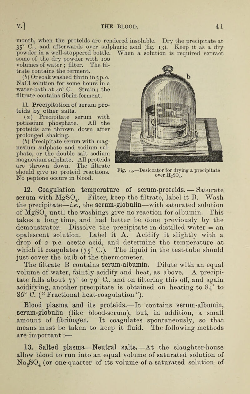 month, when the proteids are rendered insoluble. Dry the precipitate at 35° C., and afterwards over sulphuric acid (fig. 13). Keep it as a dry powder in a well-stoppered bottle, some of the dry powder with 100 volumes of water ; filter. The fil¬ trate contains the ferment. (&) Or soak washed fibrin in5p.c. NaCl solution for some hours in a water-bath at 40° C. Strain; the filtrate contains fibrin-ferment. 11. Precipitation of serum pro¬ teids by other salts. (a) Precipitate serum with potassium phosphate. All the proteids are thrown down after prolonged shaking. (b) Precipitate serum with mag¬ nesium sulphate and sodium sul¬ phate, or the double salt sodium magnesium sulphate. All proteids are thrown down. The filtrate should give no proteid reactions. No peptone occurs in blood. 12. Coagulation temperature of serum-proteids. — Saturate serum with MgS04. Filter, keep the filtrate, label it B. Wash the precipitate—i.e., the serum-globulin—with saturated solution of MgS04 until the washings give no reaction for albumin. This takes a long time, and had better be done previously by the demonstrator. Dissolve the precipitate in distilled water = an opalescent solution. Label it A. Acidify it slightly with a drop of 2 p.c. acetic acid, and determine the temperature at which it coagulates (75° C.). The liquid in the test-tube should just cover the bulb of the thermometer. The filtrate B contains serum-albumin. Dilute with an equal volume of water, faintly acidify and heat, as above. A precipi¬ tate falls about 77° to 79° C., and on filtering this off, and again acidifying, another precipitate is obtained on heating to 84° to 86° C. (“Fractional heat-coagulation”). Blood plasma and its proteids.—It contains serum-albumin, serum-globulin (like blood-serum), but, in addition, a small amount of fibrinogen. It coagulates spontaneously, so that means must be taken to keep it fluid. The following methods are important :— 13. Salted plasma—Neutral salts.—At the slaughter-house allow blood to run into an equal volume of saturated solution of Na2S04 (or one-quarter of its volume of a saturated solution of When a solution is required extract Fig. 13.—Desiccator for drying a precipitate over H2S04.