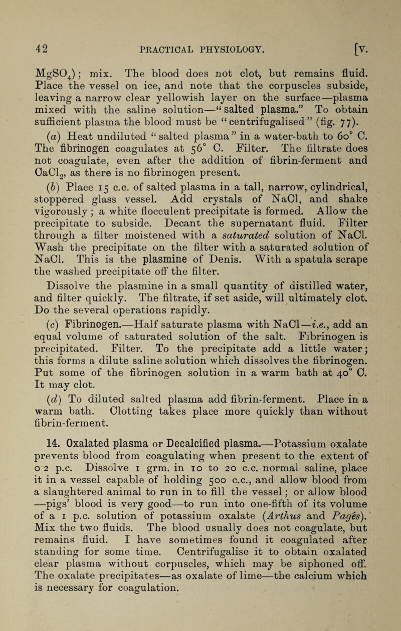 MgS04); mix. The blood does not clot, but remains fluid. Place the vessel on ice, and note that the corpuscles subside, leaving a narrow clear yellowish layer on the surface—plasma mixed with the saline solution—“ salted plasma.” To obtain sufficient plasma the blood must be “ centrifugalised ” (fig. 77). (a) Heat undiluted “ salted plasma ” in a water-bath to 6o° C. The fibrinogen coagulates at 56° C. Filter. The filtrate does not coagulate, even after the addition of fibrin-ferment and OaCl2, as there is no fibrinogen present. (b) Place 15 c.c. of salted plasma in a tall, narrow, cylindrical, stoppered glass vessel. Add crystals of NaOl, and shake vigorously; a white flocculent precipitate is formed. Allow the precipitate to subside. Decant the supernatant fluid. Filter through a filter moistened with a saturated solution of NaCl. Wash the precipitate on the filter with a saturated solution of NaCl. This is the plasmine of Denis. With a spatula scrape the washed precipitate off the filter. Dissolve the plasmine in a small quantity of distilled water, and filter quickly. The filtrate, if set aside, will ultimately clot. Do the several operations rapidly. (c) Fibrinogen.—Half saturate plasma with Had—i.e., add an equal volume of saturated solution of the salt. Fibrinogen is precipitated. Filter. To the precipitate add a little water; this forms a dilute saline solution which dissolves the fibrinogen. Put some of the fibrinogen solution in a warm bath at 40° 0. It may clot. (d) To diluted salted plasma add fibrin-ferment. Place in a warm bath. Clotting takes place more quickly than without fibrin-ferment. 14. Oxalated plasma or Decalcified plasma.—Potassium oxalate prevents blood from coagulating when present to the extent of 0 2 p.c. Dissolve 1 grm. in 10 to 20 c.c. normal saline, place it in a vessel capable of holding 500 c.c., and allow blood from a slaughtered animal to run in to fill the vessel; or allow blood —pigs’ blood is very good—to run into one-fifth of its volume of a 1 p.c. solution of potassium oxalate (Arthus and Pages). Mix the two fluids. The blood usually does not coagulate, but remains fluid. I have sometimes found it coagulated after standing for some time. Centrifugalise it to obtain oxalated clear plasma without corpuscles, which may be siphoned off. The oxalate precipitates—as oxalate of lime—the calcium which is necessary for coagulation.