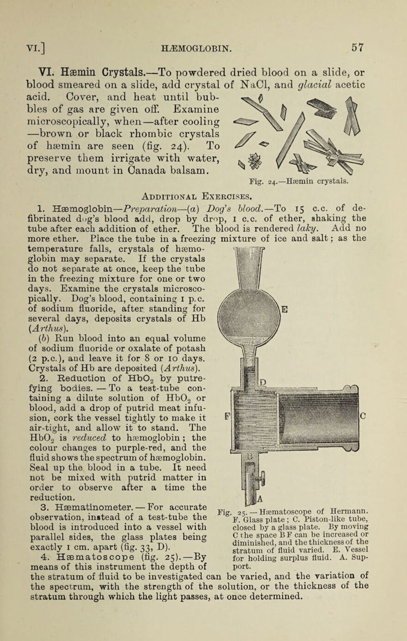 VI. Hsemin Crystals.—To powdered dried blood on a slide, or blood smeared on a slide, add crystal of NaCl, and glacial acetic acid. Cover, and heat until bub¬ bles of gas are given off. Examine microscopically, when—after cooling —brown or black rhombic crystals of hsemin are seen (fig. 24). To preserve them irrigate with water, dry, and mount in Canada balsam. Fig. 24.—Haemin crystals. Additional Exercises. 1. Haemoglobin—Preparation—(a) Dog’s blood.—To 15 c.c. of de- fibrinated dog’s blood add, drop by drop, 1 c.c. of ether, shaking the tube after each addition of ether. The blood is rendered laky. Add no more ether. Place the tube in a freezing mixture of ice and salt; as the temperature falls, crystals of haemo¬ globin may separate. If the crystals do not separate at once, keep the tube in the freezing mixture for one or two days. Examine the crystals microsco¬ pically. Dog’s blood, containing I p.c. of sodium fluoride, after standing for several days, deposits crystals of Hb (Arthus). (b) Run blood into an equal volume of sodium fluoride or oxalate of potash (2 p.c.), and leave it for 8 or 10 days. Crystals of Hb are deposited [Arthus). 2. Reduction of Hb02 by putre¬ fying bodies. — To a test-tube con¬ taining a dilute solution of Hb02 or blood, add a drop of putrid meat infu¬ sion, cork the vessel tightly to make it air-tight, and allow it to stand. The Hb02 is reduced to haemoglobin ; the colour changes to purple-red, and the fluid shows the spectrum of haemoglobin. Seal up the blood in a tube. It need not be mixed with putrid matter in order to observe after a time the reduction. 3. Haematinometer. — For accurate observation, instead of a test-tube the blood is introduced into a vessel with parallel sides, the glass plates being exactly 1 cm. apart (fig. 33, D). 4. Hsematoscope (fig. 25).—By means of this instrument the depth of Fig. 25. — Hsematoscope of Hermann. F. Glass plate; C. Piston-like tube, closed by a glass plate. By moving C rhe space BF can be increased or diminished, and the thickness of the stratum of fluid varied. E. Vessel for holding surplus fluid. A. Sup¬ port. the stratum of fluid to be investigated can be varied, and the variation of the spectrum, with the strength of the solution, or the thickness of the stratum through which the light passes, at once determined.