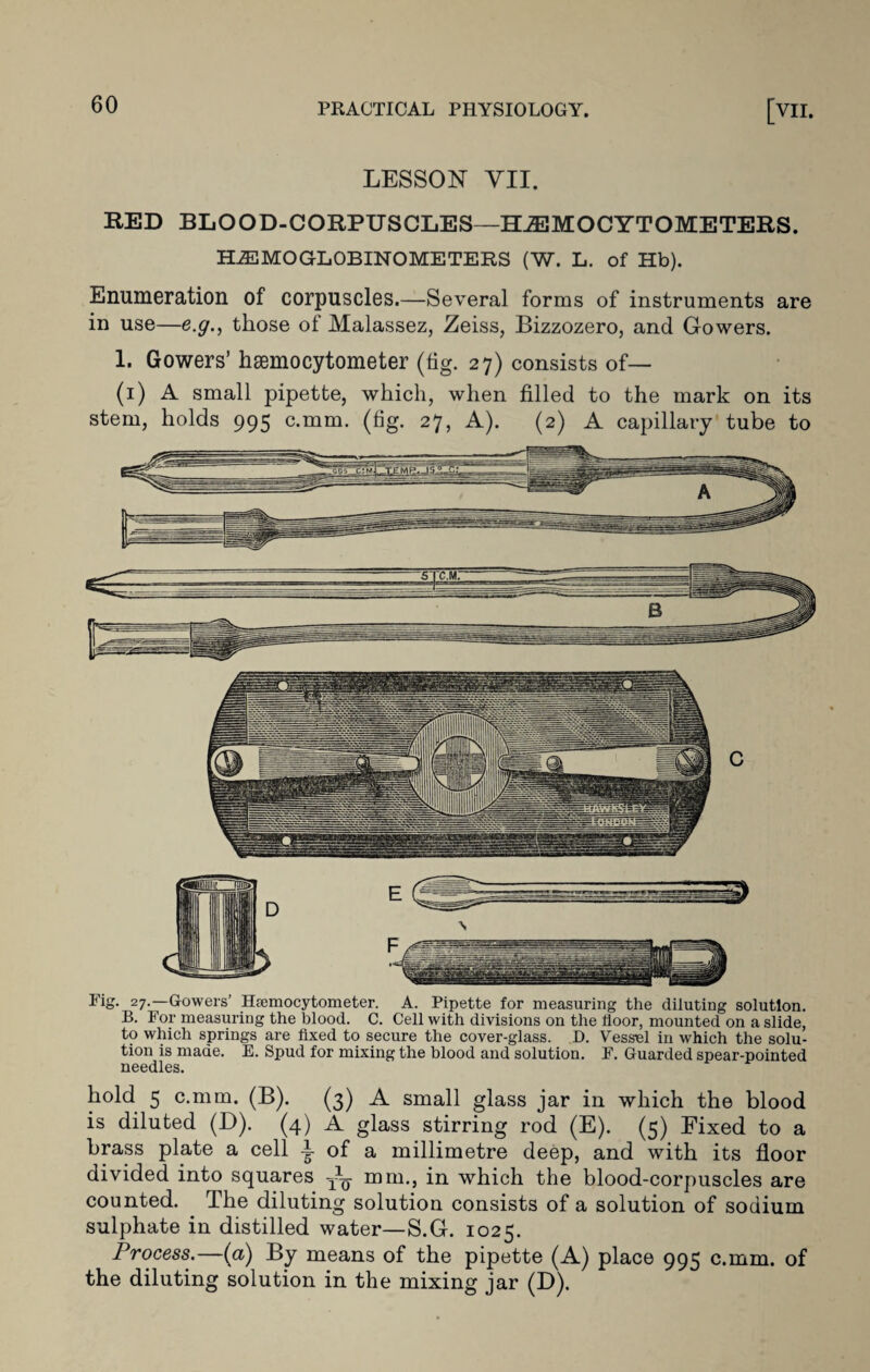 LESSON VII. RED BLOOD-CORPUSCLES—HJEMOCYTOMETERS. HiEMOGLOBINOMETERS (W. L. of Hb). Enumeration of corpuscles.—Several forms of instruments are in use—e.g., those of Malassez, Zeiss, Bizzozero, and Gowers. 1. Gowers’ haemocytometer (fig. 27) consists of— (1) A small pipette, which, when filled to the mark on its stem, holds 995 c.mm. (fig. 27, A). (2) A capillary tube to Fig. 27.—Gowers’ Hfemocytometer. A. Pipette for measuring the diluting solution. B. For measuring the blood. C. Cell with divisions on the floor, mounted on a slide, to which springs are fixed to secure the cover-glass. D. Vessel in which the solu¬ tion is made. E. Spud for mixing the blood and solution. F. Guarded spear-pointed needles. hold 5 c.mm. (B). (3) A small glass jar in which the blood is diluted (D). (4) A glass stirring rod (E). (5) Fixed to a brass plate a cell t of a millimetre deep, and with its floor divided into squares mm., in which the blood-corpuscles are counted. The diluting solution consists of a solution of sodium sulphate in distilled water—S.G. 1025. Process.—(a) By means of the pipette (A) place 995 c.mm. of the diluting solution in the mixing jar (D).