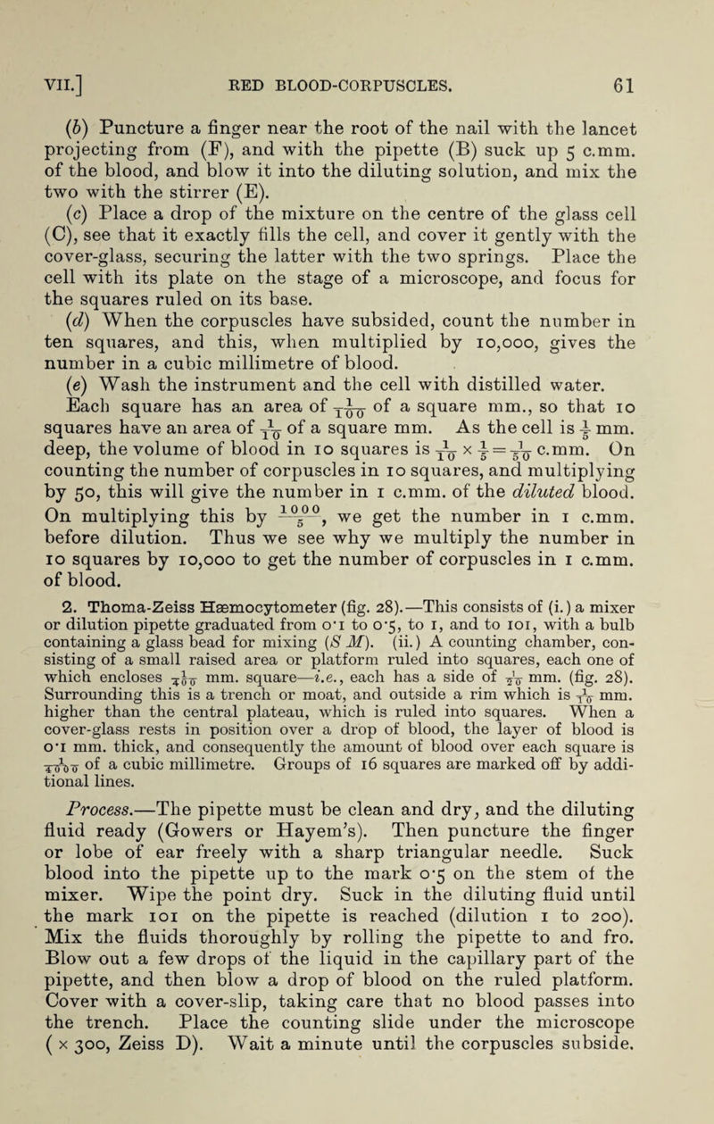 (b) Puncture a finger near the root of the nail with the lancet projecting from (F), and with the pipette (B) suck up 5 c.mm. of the blood, and blow it into the diluting solution, and mix the two with the stirrer (E). (c) Place a drop of the mixture on the centre of the glass cell (C), see that it exactly fills the cell, and cover it gently with the cover-glass, securing the latter with the two springs. Place the cell with its plate on the stage of a microscope, and focus for the squares ruled on its base. (d) When the corpuscles have subsided, count the number in ten squares, and this, when multiplied by 10,000, gives the number in a cubic millimetre of blood. (e) Wash the instrument and the cell with distilled water. Each square has an area of of a square mm., so that 10 squares have an area of ~ of a square mm. As the cell is ^ mm. deep, the volume of blood in 10 squares is x t = tu c-mm- On counting the number of corpuscles in 10 squares, and multiplying by 50, this will give the number in 1 c.mm. of the diluted blood. On multiplying this by 105° , we get the number in 1 c.mm. before dilution. Thus we see why we multiply the number in 10 squares by 10,000 to get the number of corpuscles in 1 c.mm. of blood. 2. Thoma-Zeiss Haemocytometer (fig. 28).—This consists of (i.) a mixer or dilution pipette graduated from o’l to 0’5, to 1, and to 101, with a bulb containing a glass bead for mixing (S M). (ii.) A counting chamber, con¬ sisting of a small raised area or platform ruled into squares, each one of which encloses mm. square—i.e., each has a side of mm. (fig- 28). Surrounding this is a trench or moat, and outside a rim which is W mm. higher than the central plateau, which is ruled into squares. When a cover-glass rests in position over a drop of blood, the layer of blood is O’l mm. thick, and consequently the amount of blood over each square is of a cubic millimetre. Groups of 16 squares are marked off by addi¬ tional lines. Process.—The pipette must be clean and dry, and the diluting fluid ready (Gowers or Hayem’s). Then puncture the finger or lobe of ear freely with a sharp triangular needle. Suck blood into the pipette up to the mark 0-5 on the stem of the mixer. Wipe the point dry. Suck in the diluting fluid until the mark 101 on the pipette is reached (dilution 1 to 200). Mix the fluids thoroughly by rolling the pipette to and fro. Blow out a few drops of the liquid in the capillary part of the pipette, and then blow a drop of blood on the ruled platform. Cover with a cover-slip, taking care that no blood passes into the trench. Place the counting slide under the microscope ( x 300, Zeiss D). Wait a minute until the corpuscles subside.