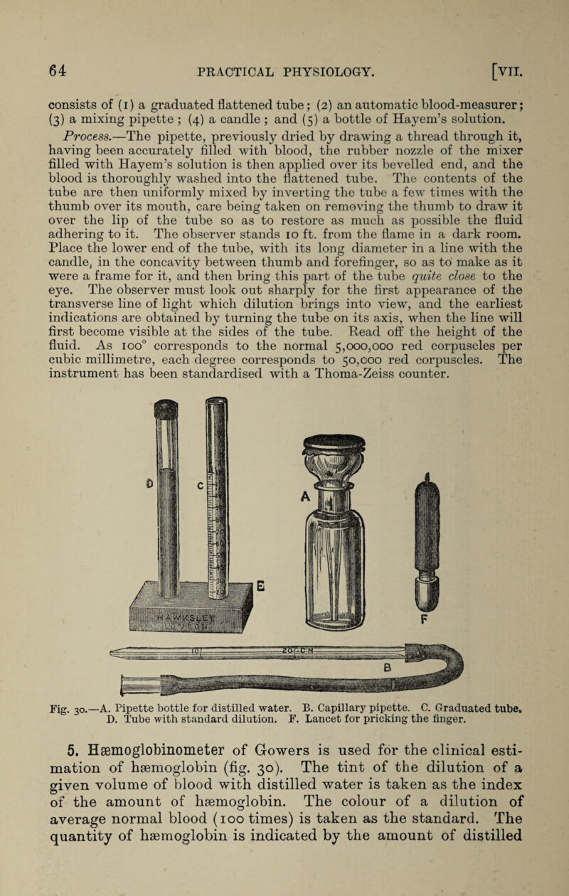 consists of (i) a graduated flattened tube; (2) an automatic blood-measurer; (3) a mixing pipette ; (4) a candle ; and (5) a bottle of Hayem’s solution. Process.—The pipette, previously dried by drawing a thread through it, having been accurately filled with blood, the rubber nozzle of the mixer filled with Hayem’s solution is then applied over its bevelled end, and the blood is thoroughly washed into the flattened tube. The contents of the tube are then uniformly mixed by inverting the tube a few times with the thumb over its mouth, care being taken on removing the thumb to draw it over the lip of the tube so as to restore as much as possible the fluid adhering to it. The observer stands 10 ft. from the flame in a dark room. Place the lower end of the tube, with its long diameter in a line with the candle, in the concavity between tlmmb and forefinger, so as to make as it were a frame for it, and then bring this part of the tube quite close to the eye. The observer must look out sharply for the first appearance of the transverse line of light which dilution brings into view, and the earliest indications are obtained by turning the tube on its axis, when the line will first become visible at the sides of the tube. Read off the height of the fluid. As ioo° corresponds to the normal 5,000,000 red corpuscles per cubic millimetre, each degree corresponds to 50,000 red corpuscles. The instrument has been standardised with a Thoma-Zeiss counter. 5. Hsemoglobinometer of Gowers is used for the clinical esti¬ mation of haemoglobin (fig. 30). The tint of the dilution of a given volume of blood with distilled water is taken as the index of the amount of haemoglobin. The colour of a dilution of average normal blood (100 times) is taken as the standard. The quantity of haemoglobin is indicated by the amount of distilled