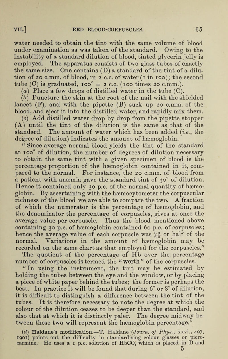 water needed to obtain the tint with the same volume of blood under examination as was taken of the standard. Owing to the © instability of a standard dilution of blood, tinted glycerin jelly is employed. The apparatus consists of two glass tubes of exactly the same size. One contains (D) a standard of the tint of a dilu¬ tion of 20 c.mm. of blood, in 2 c.c. of water (1 in 100); the second tube (C) is graduated, ioo° = 2 c.c. (100 times 20 c.mm.). (a) Place a few drops of distilled water in the tube (C). (b) Puncture the skin at the root of the nail with the shielded lancet (F), and with the pipette (B) suck up 20 c.mm. of the blood, and eject it into the distilled water, and rapidly mix them. (c) Add distilled water drop by drop from the pipette stopper (A) until the tint of the dilution is the same as that of the standard. The amount of water which has been added (i.e., the degree of dilution) indicates the amount of haemoglobin. “ Since average normal blood yields the tint of the standard at ioo° of dilution, the number of degrees of dilution necessary to obtain the same tint with a given specimen of blood is the percentage proportion of the haemoglobin contained in it, com¬ pared to the normal. For instance, the 20 c.mm. of blood from a patient with anaemia gave the standard tint of 30° of dilution. Hence it contained only 30 p.c. of the normal quantity of haemo¬ globin. By ascertaining with the haemocytometer the corpuscular richness of the blood we are able to compare the two. A fraction of which the numerator is the percentage of haemoglobin, and the denominator the percentage of corpuscles, gives at once the average value per corpuscle. Thus the blood mentioned above containing 30 p.c. of haemoglobin contained 60 p.c. of corpuscles; hence the average value of each corpuscle was or half of the normal. Variations in the amount of haemoglobin may be recorded on the same chart as that employed for the corpuscles.” The quotient of the percentage of Hb over the percentage number of corpuscles is termed the “worth” of the corpuscles. “ In using the instrument, the tint may be estimated by holding the tubes between the eye and the window, or by placing a piece of white paper behind the tubes; the former is perhaps the best. In practice it will be found that during 6° or 8° of dilution, it is difficult to distinguish a difference between the tint of the tubes. It is therefore necessary to note the degree at which the colour of the dilution ceases to be deeper than the standard, and also that at which it is distinctly paler. The degree midway be¬ tween these two will represent the hsemoglobin percentage.5'' (cl) Haldane’s modification.—T. Haldane (Journ. of Phys., xxvi., 497, 1901) points out the difficulty in standardising colour glasses or picro- carmine. He uses a 1 p.c. solution of HbCO, which is placed in D and 5