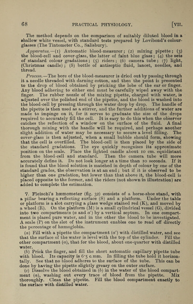 The method depends on the comparison of suitably diluted blood in a shallow white vessel, with standard tests prepared by Lovibond’s colour- glasses (The Tintometer Co., Salisbury). Apparatus.—(i) Automatic blood-measurer; (2) mixing pipette; (3) the blood-cell and cover-glass, the latter of faint blue glass; (4) the sets of standard colour gradations; (5) riders ; (6) camera tube; (7) light, (Christmas candle) ; (8) bottle of antiseptic fluid, lancet, needles, and thread. Process.—The bore of the blood-measurer is dried out by passing through it a needle threaded with darning cotton, and then the point is presented to the drop of blood obtained by pricking the lobe of the ear or finger. Any blood adhering to either end must be carefully wiped away with the finger. The rubber nozzle of the mixing pipette, charged with water, is adjusted over the polished end of the pipette, and the blood is washed into the blood-cell by pressing through the water drop by drop. The handle of the pipette is then used as a stirrer, and the further additions of water are made to impinge on it, for it serves to graduate the size of the drops required to accurately fill the cell. It is easy to do this when the observer catches the reflection of a window on the surface of the fluid. A final thorough mixing with the handle will be required, and perhaps another slight addition of water may be necessary to secure a level filling. The cover-glass is then adjusted, when a small bubble should form, showing that the cell is overfilled. The blood-cell is then placed by the side of the standard gradations. The eye quickly recognises its approximate position on the scale. Place the lighted candle about 10 cm. equidistant from the blood-cell and standard. Then the camera tube will more accurately define it. Do not look longer at a time than 10 seconds. If it is found that the blood solution is matched in depth of colour by one of the standard grades, the observation is at an end; but if it is observed to be higher than one gradation, but lower than that above it, the blood-cell is placed opposite to the former, and the riders (not shown in illustration) are added to complete the estimation. 7. Fleischl’s hsemometer (fig. 32) consists of a horse-shoe stand, with a pillar bearing a reflecting surface (S) and a platform. Under the table or platform is a slot carrying a glass wedge stained red (K), and moved by a wheel (R). On the platform (M) is a small cylindrical vessel (G), divided into two compartments {a and a') by a vertical septum. In one compart¬ ment is placed pure water, and in the other the blood to be investigated. A scale (P) on the slot of the instrument enables one to read off directly the percentage of haemoglobin. (a) Fill with a pipette the compartment (a') with distilled water, and see that the surface of the water is level with the top of the cylinder. Fill the other compartment (a), that for the blood, about one-quarter with distilled water. (b) Prick the finger, and fill the short automatic capillary pipette tube with blood. Its capacity is 6*5 c.mm. In filling the tube hold it horizon¬ tally. See that no blood adheres to the surface of the tube. This can be done by having the pipette slightly greasy on the outer surface. (c) Dissolve the blood obtained in (b) in the water of the blood compart¬ ment (a), washing out every trace of blood from the pipette. Mix thoroughly. Clean the pipette. Fill the blood compartment exactly to the surface with distilled water.