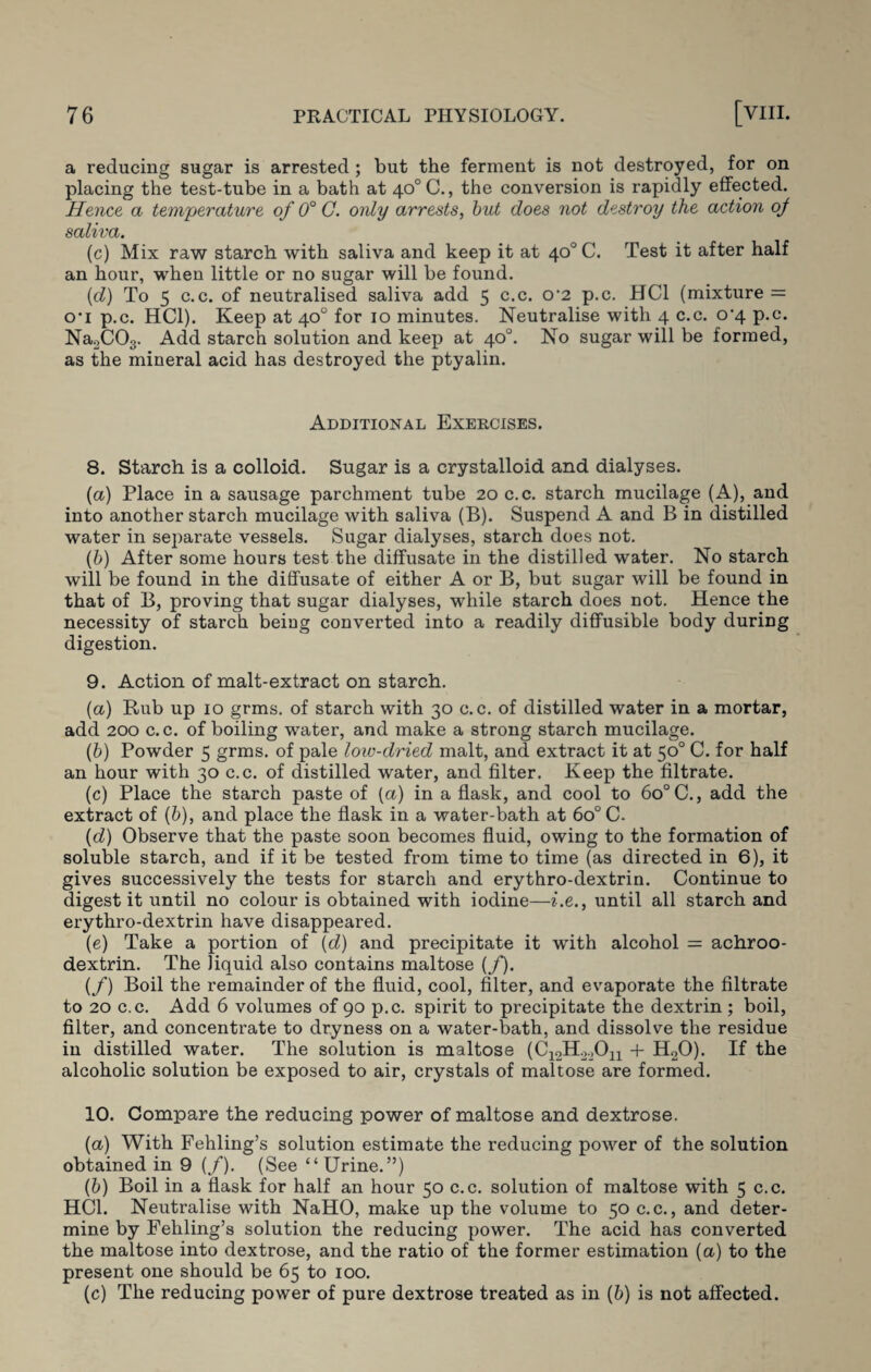 a reducing sugar is arrested ; but the ferment is not destroyed, for on placing the test-tube in a bath at 40°C., the conversion is rapidly effected. Hence a temperature of 0° C. only arrests, but does not destroy the action of saliva. (c) Mix raw starch with saliva and keep it at 40°C. Test it after half an hour, when little or no sugar will be found. (d) To 5 c.c. of neutralised saliva add 5 c.c. 0'2 p.c. HC1 (mixture = o’i p.c. HC1). Keep at 40° for 10 minutes. Neutralise with 4 c.c. o'4 p.c. Na2C03. Add starch solution and keep at 40°. No sugar will be formed, as the mineral acid has destroyed the ptyalin. Additional Exercises. 8. Starch is a colloid. Sugar is a crystalloid and dialyses. (a) Place in a sausage parchment tube 20 c.c. starch mucilage (A), and into another starch mucilage with saliva (B). Suspend A and B in distilled water in separate vessels. Sugar dialyses, starch does not. (b) After some hours test the diffusate in the distilled water. No starch will be found in the diffusate of either A or B, but sugar will be found in that of B, proving that sugar dialyses, while starch does not. Hence the necessity of starch being converted into a readily diffusible body during digestion. 9. Action of malt-extract on starch. (a) Bub up 10 grms. of starch with 30 c.c. of distilled water in a mortar, add 200 c. c. of boiling water, and make a strong starch mucilage. (b) Powder 5 grms. of pale low-dried malt, and extract it at 50° C. for half an hour with 30 c.c. of distilled water, and filter. Keep the filtrate. (c) Place the starch paste of (a) in a flask, and cool to 6o°C., add the extract of (6), and place the flask in a water-bath at 6o° C. (d) Observe that the paste soon becomes fluid, owing to the formation of soluble starch, and if it be tested from time to time (as directed in 6), it gives successively the tests for starch and erythro-dextrin. Continue to digest it until no colour is obtained with iodine—i.e., until all starch and erythro-dextrin have disappeared. (e) Take a portion of (d) and precipitate it with alcohol = achroo- dextrin. The liquid also contains maltose (/). (/) Boil the remainder of the fluid, cool, filter, and evaporate the filtrate to 20 c.c. Add 6 volumes of 90 p.c. spirit to precipitate the dextrin ; boil, filter, and concentrate to dryness on a water-bath, and dissolve the residue in distilled water. The solution is maltose (C-^H^Oj! + H20). If the alcoholic solution be exposed to air, crystals of maltose are formed. 10. Compare the reducing power of maltose and dextrose. (а) With Fehling’s solution estimate the reducing power of the solution obtained in 9 (/). (See “Urine.”) (б) Boil in a flask for half an hour 50 c.c. solution of maltose with 5 c.c. HC1. Neutralise with NaHO, make up the volume to 50 c.c., and deter¬ mine by Fehling’s solution the reducing power. The acid has converted the maltose into dextrose, and the ratio of the former estimation (a) to the present one should be 65 to 100. (c) The reducing power of pure dextrose treated as in (b) is not affected.