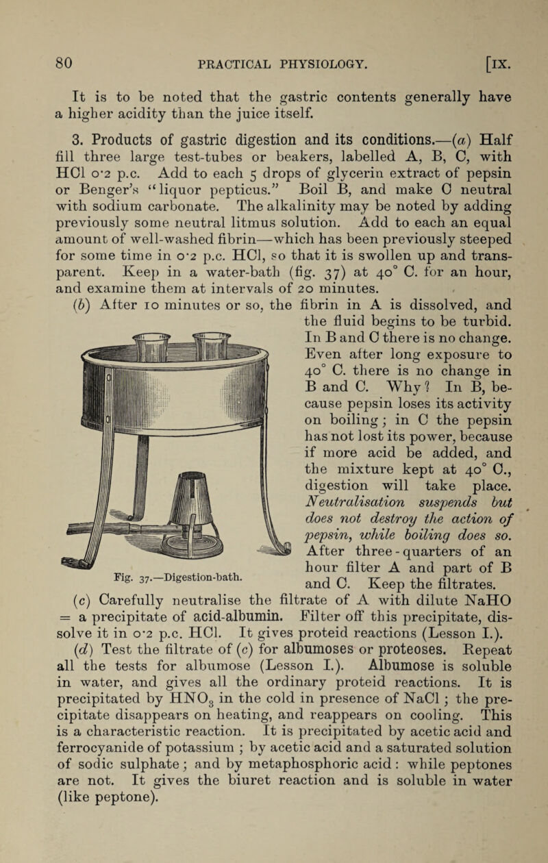 It is to be noted that the gastric contents generally have a higher acidity than the juice itself. 3. Products of gastric digestion and its conditions.—(a) Half fill three large test-tubes or beakers, labelled A, B, C, with HOI o’2 p.c. Add to each 5 drops of glycerin extract of pepsin or Benger’s “liquor pepticus.” Boil B, and make 0 neutral with sodium carbonate. The alkalinity may be noted by adding previously some neutral litmus solution. Add to each an equal amount of well-washed fibrin—which has been previously steeped for some time in 0-2 p.c. HC1, so that it is swollen up and trans¬ parent. Keep in a water-bath (fig. 37) at 40° C. for an hour, and examine them at intervals of 20 minutes. ('b) After 10 minutes or so, the fibrin in A is dissolved, and the fluid begins to be turbid. In B and 0 there is no change. Even after long exposure to 40° C. there is no change in B and C. Why ? In B, be¬ cause pepsin loses its activity on boiling; in C the pepsin has not lost its power, because if more acid be added, and the mixture kept at 40° 0., digestion will take place. Neutralisation suspends but does not destroy the action of pepsin, while boiling does so. After three - quarters of an hour filter A and part of B and C. Keep the filtrates. (c) Carefully neutralise the filtrate of A with dilute NaHO = a precipitate of acid-albumin. Filter off this precipitate, dis¬ solve it in 0*2 p.c. HC1. It gives proteid reactions (Lesson I.). (d) Test the filtrate of (c) for albumoses or proteoses. Bepeat all the tests for albumose (Lesson I.). Albumose is soluble in water, and gives all the ordinary proteid reactions. It is precipitated by HN03 in the cold in presence of NaCl ; the pre¬ cipitate disappears on heating, and reappears on cooling. This is a characteristic reaction. It is precipitated by acetic acid and ferrocyanide of potassium ; by acetic acid and a saturated solution of sodic sulphate; and by metaphosphoric acid : while peptones are not. It gives the biuret reaction and is soluble in water (like peptone).