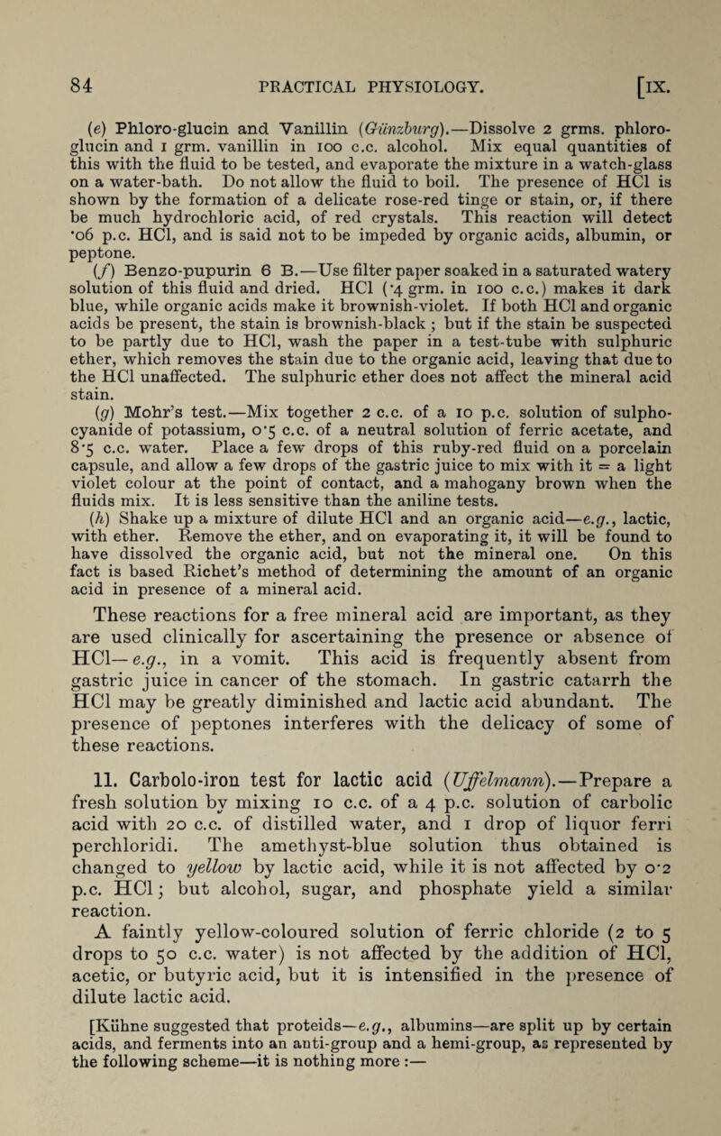 (e) Phloro-glucin and Vanillin (Giinzburg).—Dissolve 2 grms. phloro- glucin and 1 gran vanillin in 100 c.c. alcohol. Mix equal quantities of this with the fluid to be tested, and evaporate the mixture in a watch-glass on a water-bath. Do not allow the fluid to boil. The presence of HC1 is shown by the formation of a delicate rose-red tinge or stain, or, if there be much hydrochloric acid, of red crystals. This reaction will detect •06 p.c. HC1, and is said not to be impeded by organic acids, albumin, or peptone. (/) Benzo-pupurin 6 B.—Use filter paper soaked in a saturated watery solution of this fluid and dried. HC1 (’4 grm. in 100 c.c.) makes it dark blue, while organic acids make it brownish-violet. If both HC1 and organic acids be present, the stain is brownish-black ; but if the stain be suspected to be partly due to HC1, wash the paper in a test-tube with sulphuric ether, which removes the stain due to the organic acid, leaving that due to the HC1 unaffected. The sulphuric ether does not affect the mineral acid stain. {g) Mohr’s test.—Mix together 2 c.c. of a 10 p.c. solution of sulpho- cyanide of potassium, o'5 c.c. of a neutral solution of ferric acetate, and 8’5 c.c. water. Place a few drops of this ruby-red fluid on a porcelain capsule, and allow a few drops of the gastric juice to mix with it =■ a light violet colour at the point of contact, and a mahogany brown when the fluids mix. It is less sensitive than the aniline tests. (h) Shake up a mixture of dilute HC1 and an organic acid—e.g., lactic, with ether. Remove the ether, and on evaporating it, it will be found to have dissolved the organic acid, but not the mineral one. On this fact is based Richet’s method of determining the amount of an organic acid in presence of a mineral acid. These reactions for a free mineral acid are important, as they are used clinically for ascertaining the presence or absence of HC1— e.g., in a vomit. This acid is frequently absent from gastric juice in cancer of the stomach. In gastric catarrh the HC1 may be greatly diminished and lactic acid abundant. The presence of peptones interferes with the delicacy of some of these reactions. 11. Carbolo-iron test for lactic acid (Uffelmann).—Prepare a fresh solution by mixing 10 c.c. of a 4 p.c. solution of carbolic acid with 20 c.c. of distilled water, and 1 drop of liquor ferri perchloridi. The amethyst-blue solution thus obtained is changed to yellow by lactic acid, while it is not affected by o-2 p.c. HC1; but alcohol, sugar, and phosphate yield a similar reaction. A faintly yellow-coloured solution of ferric chloride (2 to 5 drops to 50 c.c. water) is not affected by the addition of HC1, acetic, or butyric acid, but it is intensified in the presence of dilute lactic acid. [Kiihne suggested that proteids—e.g., albumins—are split up by certain acids, and ferments into an anti-group and a hemi-group, as represented by the following scheme—it is nothing more :—