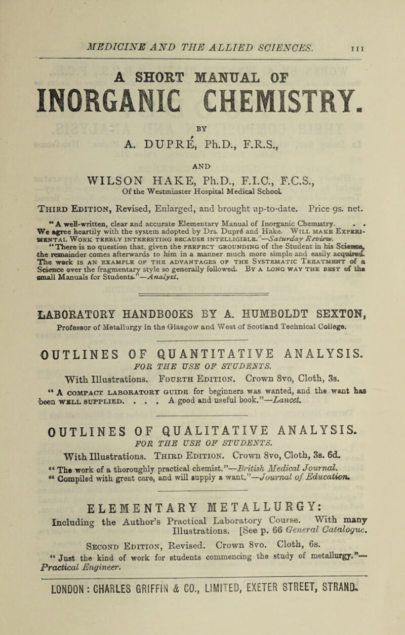 MEDICINE AND THE ALLIED SCIENCES. hi A SHOUT MANUAL OF A. BY f DUPRE, Ph.D., F.R.S •j AND WILSON HAKE, Ph.D., F.I.C., F.C.S., Of the Westminster Hospital Medical School. Third Edition, Revised, Enlarged, and brought up-to-date. Price 9s. net. “ A weH-written, clear and accurate Elementary Manual of Inorganic Chemistry. . . We agree heartily with the system adopted by Drs. Dupr6 and Hake. Will make Experi¬ mental Work trebly interesting because intelligible. ’—Saturday Review. “There is no question that, given the perfect grounding of the Student in his Science, the remainder comes afterwards to him in a manner much more simple and easily acquirer. The work is an example of the advantages of the Systematic Treatment of a Science over the fragmentary style so generally followed. By a long way the best of the small Manuals for Students.’1—Analyst. LABORATORY HANDBOOKS BY A. HUMBOLDT SEXTON, Professor of Metallurgy in the Glasgow and West of Scotland Technical College. OUTLINES OF QUANTITATIVE ANALYSIS. FOR THE USE OF STUDENTS. With Illustrations. Fourth Edition. Crown 8vo, Cloth, 3s. “ A compact laboratory guide for beginners was wanted, and the want has been well supplied. ... A good and useful book.’-—Lancet. OUTLINES OF QUALITATIVE ANALYSIS. FOR THE USE OF STUDENTS. With Illustrations. Third Edition. Crown 8vo, Cloth, 3s. 6d. “ The work of a thoroughly practical chemist.”—British Medical Journal. Compiled with great care, and will supply a want.”—Journal of Education. ELEMENTARY METALLURGY: Including the Author’s Practical Laboratory Course. With many Illustrations. [See p. 66 General Catalogue. Second Edition, Revised. Crown 8vo. Cloth, 6s. “ Just the kind of work for students commencing the study oi metallurgy. — Practical Engineer.
