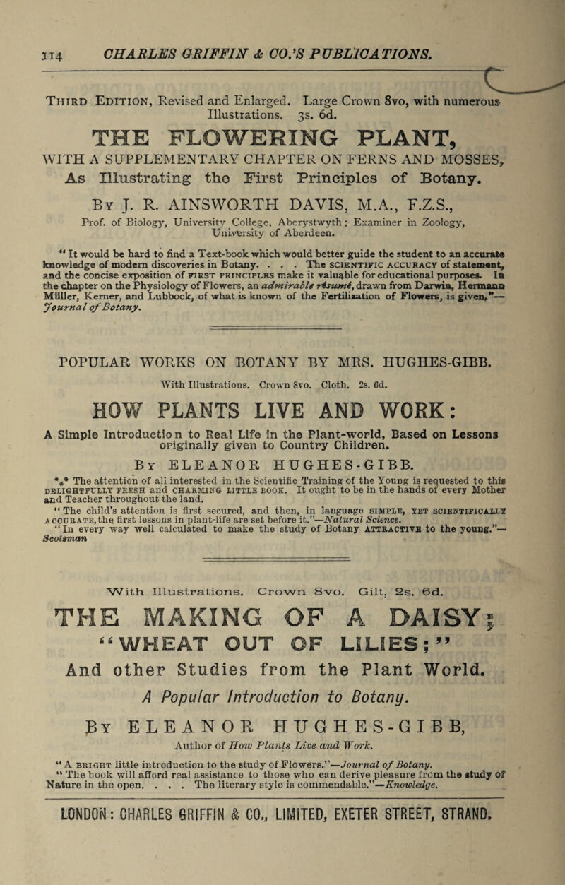 Third Edition, Revised and Enlarged. Large Crown 8vo, with numerous Illustrations. 3s. 6d. THE FLOWERING PLANT, WITH A SUPPLEMENTARY CHAPTER ON FERNS AND MOSSES, As Illustrating the First Principles of Botany. By J. R. AINSWORTH DAVIS, M.A., F.Z.S., Prof, of Biology, University College. Aberystwyth; Examiner in Zoology, University of Aberdeen. “ It would be hard to find a Text-book which would better guide the student to an accurate knowledge of modem discoveries in Botany. . . . The scientific accuracy of statement, and the concise exposition of first principles make it valuable for educational purposes. I& the chapter on the Physiology of Flowers, an admirable risunti, drawn from Darwin, Hermann Mtiller, Kemer, and Lubbock, of what is known of the Fertilisation of Flowers, is given.”— Journal of Botany. POPULAR WORKS ON BOTANY' BY MRS. HUGHES-GIBB, With Illustrations. Crown 8vo. Cloth. 2s. Gd. HOW PLANTS LIVE AND WORK: A Simple Introduction to Real Life in the Plant-world. Based on Lessons originally given to Country Children. By ELEANOR HUGHES-GIBB. *** The attention of all interested in the Scientific Training of the Young is requested to this delightfully fresh and charming little rook. It ought to be in the hands of every Mother and Teacher throughout the land. “ The child’s attention is first secured, and then, in language simple, yet scientifically accurate,the first lessons in plant-life are set before it.”—Natural Science. “In every way well calculated to make the study of Botany attractive to the young.”—• Scotsman With. Illustrations. Crown 8vo. Gilt, 2s. 6d. THE MAKING OF A DAISY i 66 WHEAT OUT OF LILIES ; 99 And other Studies from the Plant World. A Popular Introduction to Botany. By ELEANOR HUGHES-GIBB, Author of IImu Plants Live and Work. “A bright little introduction to the 6tudy of Flowers.’’—Journal of Botany. “ The book will afford real assistance to those who can derive pleasure from the study of Nature in the open. . . . The literary style is commendable.”—Knowledge.