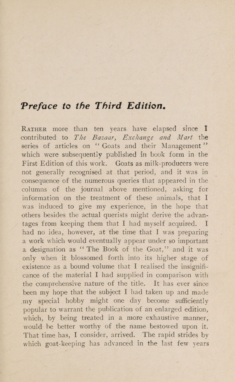 Preface to the Third Edition Rather more than ten years have elapsed since I contributed to The Bazaar, Exchange and Mart the series of articles on “ Goats and their Management ” which were subsequently published in book form in the First Edition of this work. Goats as milk-producers were not generally recognised at that period, and it was in consequence of the numerous queries that appeared in the columns of the journal above mentioned, asking for information on the treatment of these animals, that I was induced to give my experience, in the hope that others besides the actual querists might derive the advan¬ tages from keeping them that I had myself acquired. I had no idea, however, at the time that I was preparing a work which would eventually appear under so important a designation as “ The Book of the Goat,” and it was only when it blossomed forth into its higher stage of existence as a bound volume that I realised the insignifi¬ cance of the material I had supplied in comparison with the comprehensive nature of the title. It has ever since been my hope that the subject I had taken up and made my special hobby might one day become sufficiently popular to warrant the publication of an enlarged edition, which, by being treated in a more exhaustive manner, would be better worthy of the name bestowed upon it. That time has, I consider, arrived. The rapid strides by which goat-keeping has advanced in the last few years