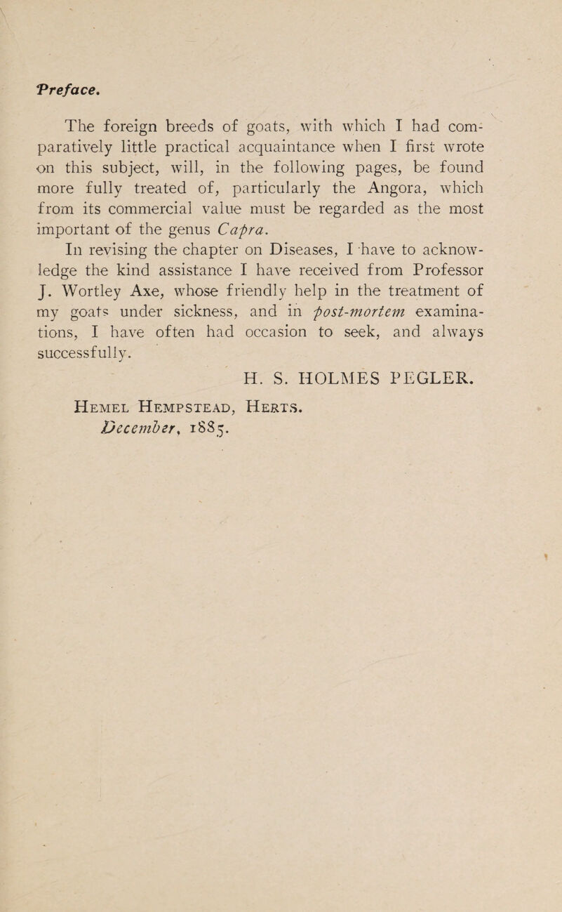 The foreign breeds of goats, with which I had com¬ paratively little practical acquaintance when I first wrote on this subject, will, in the following pages, be found more fully treated of, particularly the Angora, which from its commercial value must be regarded as the most important of the genus Capra. In revising the chapter on Diseases, I have to acknow¬ ledge the kind assistance I have received from Professor J. Wortley Axe, whose friendly help in the treatment of my goats under sickness, and in post-mortem examina¬ tions, I have often had occasion to seek, and always successfully. H. S. HOLMES PEGLER. Hemel Hempstead, Herts. December, 1885.