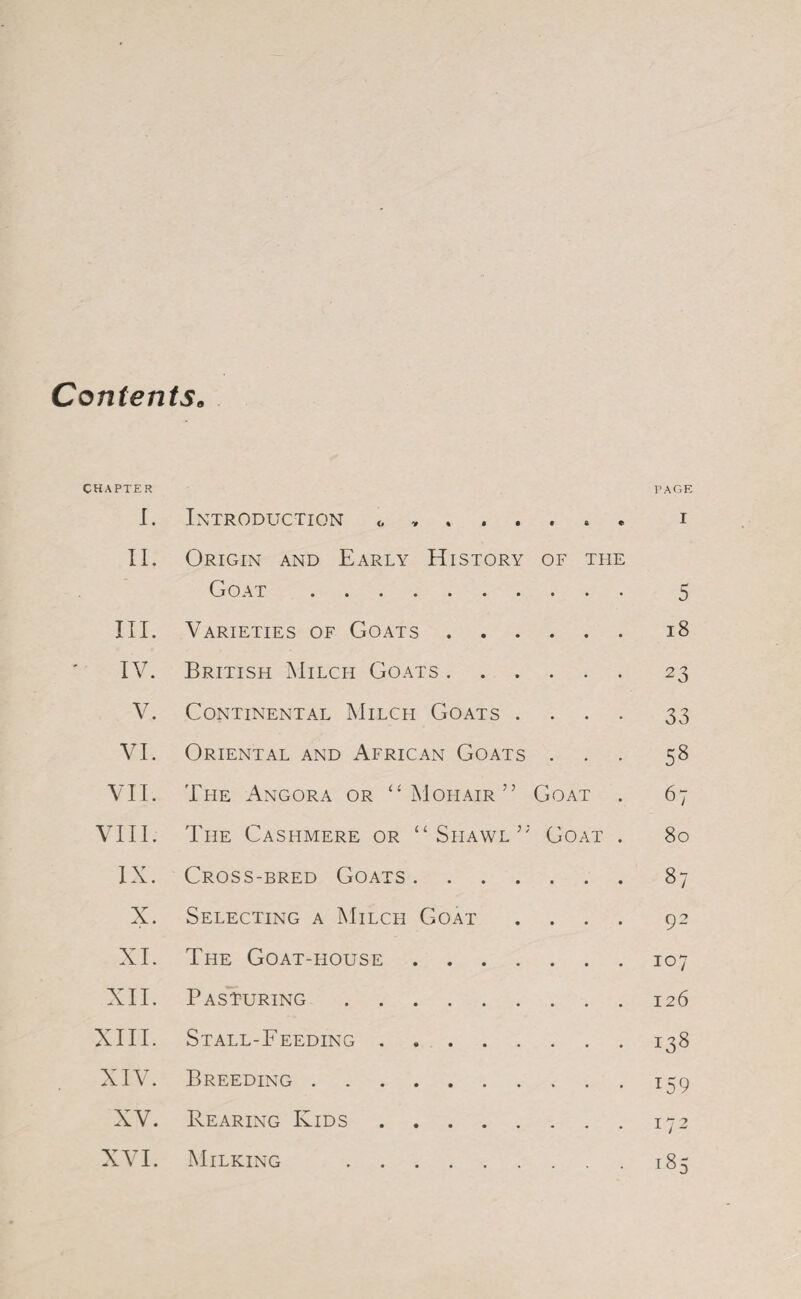 Contents. CHAPTER PAGE I. Introduction <, ... i II. Origin and Early History of the Goat. 5 III. Varieties of Goats.18 IV. British Milch Goats.23 V. Continental Milch Goats .... 33 VI. Oriental and African Goats ... 58 VII. The Angora or “Mohair” Goat . 67 VIII. The Cashmere or “Shawl”' Goat . 80 IX. Cross-bred Goats.87 X. Selecting a Milch Goat .... 92 XI. The Goat-house.107 XII. Pasturing.126 XIII. Stall-Feeding.138 XIV. Breeding.159 XV. Rearing Kids.172 XVI. Milking .185