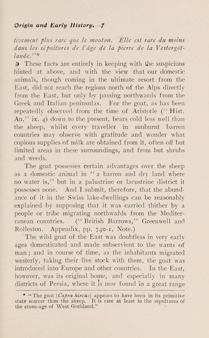 tivement plus rare que le mouton. Elle cst rare du moins dans les sepultures de Vage de la pierre de la Vestergot- landed’* These facts are entirely in keeping with the suspicions hinted at above, and with the view that our domestic animals, though coming in the ultimate resort from the East, did not reach the regions north of the Alps directly from the East, but only by passing northwards from the Greek and Italian peninsulas. For the goat, as has been repeatedly observed from the time of Aristotle (“ Hist. And’ ix. 4) down to the present, bears cold less well than the sheep, whilst every traveller in sunburnt barren countries may observe with gratitude and wonder what copious supplies of milk are obtained from it, often off but limited areas in these surroundings, and from but shrubs and weeds. The goat possesses certain advantages over the sheep as a domestic animal in “a barren and dry land where no water is,” but in a palustrine or lacustrine district it possesses none. And I submit, therefore, that the abund¬ ance of it in the Swiss lake-dwellings can be reasonably explained by supposing that it was carried thither by a people or tribe migrating northwards from the Mediter¬ ranean countries. (“ British Barrows,” Greenwell and Rolleston. Appendix, pp. 740-1, Note.) The wild goat of the East was doubtless in very early ages domesticated and made subservient to the wants of man; and in course of time, as the inhabitants migrated westerly, taking their live stock with them, the goat was introduced into Europe and other countries. In the East, however, was its original home, and especially in many districts of Persia, where it is now found in a great range * “The goat (Capra hircus) appears to have been in its primitive state scarcer than the sheep. It is rare at least in the sepultures of the stone-age of AVest Gothland.”