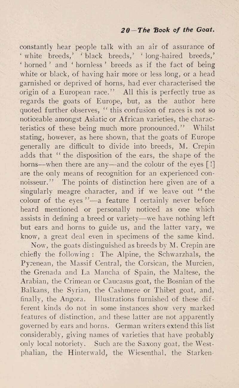 constantly hear people talk with an air of assurance of ‘ white breeds/ ‘ black breeds/ ‘ long-haired breeds/ ‘ horned 5 and 1 hornless ’ breeds as if the fact of being white or black, of having hair more or less long, or a head garnished or deprived of horns, had ever characterised the origin of a European race.” All this is perfectly true as regards the goats of Europe, but, as the author here quoted further observes, cc this confusion of races is not so noticeable amongst Asiatic or African varieties, the charac¬ teristics of these being much more pronounced.” Whilst stating, however, as here shown, that the goats of Europe generally are difficult to divide into breeds, M. Crepin adds that “ the disposition of the ears, the shape of the horns—when there are any—and the colour of the eyes [!] are the only means of recognition for an experienced con¬ noisseur.” The points of distinction here given are of a singularly meagre character, and if we leave out “ the colour of the eves ”-—a feature I certainly never before heard mentioned or personally noticed as one which assists in defining a breed or variety—we have nothing left but ears and horns to guide us, and the latter vary, we know, a great deal even in specimens of the same kind. Now, the goats distinguished as breeds by M. Crepin are chiefly the following : The Alpine, the Schwarzhals, the Pyrenean, the Massif Central, the Corsican, the Murcien, the Grenada and La Mancha of Spain, the Maltese, the Arabian, the Crimean or Caucasus goat, the Bosnian of the Balkans, the Syrian, the Cashmere or Thibet goat, and, finally, the Angora. Illustrations furnished of these dif¬ ferent kinds do not in some instances show very marked features of distinction, and these latter are not apparently governed by ears and horns. German writers extend this list considerably, giving names of varieties that have probably only local notoriety. Such are the Saxony goat, the West¬ phalian, the Etinterwald, the Wiesenthal. the Starken-